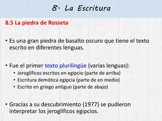 8. La Escritura
8.5 La piedra de Rosseta
• Es una gran piedra de basalto oscuro que tiene el texto
escrito en diferentes lenguas.
• Fue el primer texto plurilingüe (varias lenguas):
• Jeroglíficos escritos en egipcio (parte de arriba)
• Escritura demótica egipcia (parte de en medio)
• Escrito en griego antiguo (parte de abajo)
• Gracias a su descubrimiento (1977) se pudieron
interpretar los jeroglíficos egipcios.
 