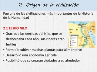 2. Origen de la civilización
Fue una de las civilizaciones más importantes de la Historia
de la Humanidad
2.1 EL RÍO NILO
• Gracias a las crecidas del Nilo, que se
desbordaba cada año, sus riberas eran
fértiles.
• Permitió cultivar muchas plantas para alimentarse
• Desarrolló una economía agrícola
• Posibilitó que se crearan ciudades a su alrededor
 