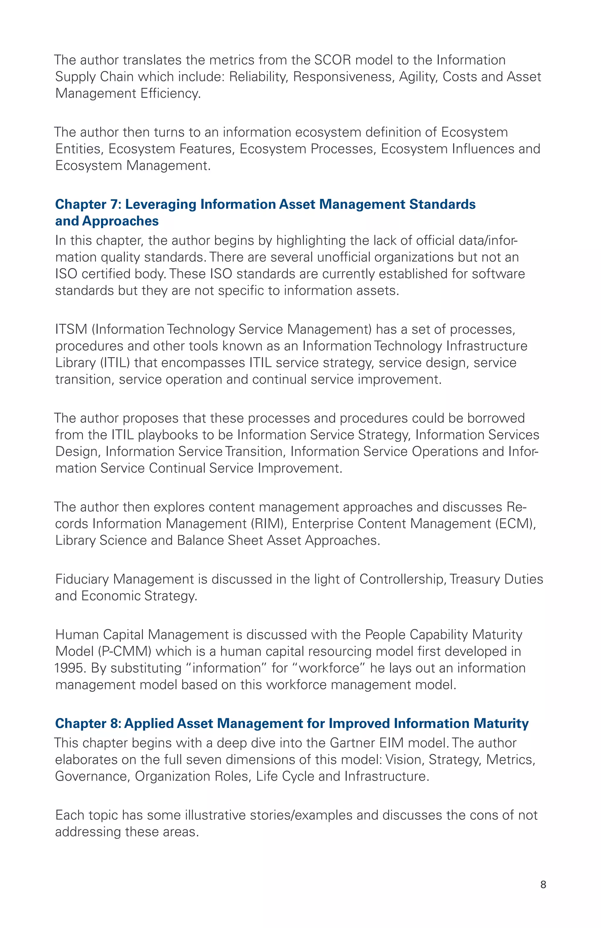 8
The author translates the metrics from the SCOR model to the Information
Supply Chain which include: Reliability, Responsiveness, Agility, Costs and Asset
Management Efficiency.
The author then turns to an information ecosystem definition of Ecosystem
Entities, Ecosystem Features, Ecosystem Processes, Ecosystem Influences and
Ecosystem Management.
Chapter 7: Leveraging Information Asset Management Standards
and Approaches
In this chapter, the author begins by highlighting the lack of official data/infor-
mation quality standards. There are several unofficial organizations but not an
ISO certified body. These ISO standards are currently established for software
standards but they are not specific to information assets.
ITSM (Information Technology Service Management) has a set of processes,
procedures and other tools known as an Information Technology Infrastructure
Library (ITIL) that encompasses ITIL service strategy, service design, service
transition, service operation and continual service improvement.
The author proposes that these processes and procedures could be borrowed
from the ITIL playbooks to be Information Service Strategy, Information Services
Design, Information Service Transition, Information Service Operations and Infor-
mation Service Continual Service Improvement.
The author then explores content management approaches and discusses Re-
cords Information Management (RIM), Enterprise Content Management (ECM),
Library Science and Balance Sheet Asset Approaches.
Fiduciary Management is discussed in the light of Controllership, Treasury Duties
and Economic Strategy.
Human Capital Management is discussed with the People Capability Maturity
Model (P-CMM) which is a human capital resourcing model first developed in
1995. By substituting “information” for “workforce” he lays out an information
management model based on this workforce management model.
Chapter 8: Applied Asset Management for Improved Information Maturity
This chapter begins with a deep dive into the Gartner EIM model. The author
elaborates on the full seven dimensions of this model: Vision, Strategy, Metrics,
Governance, Organization Roles, Life Cycle and Infrastructure.
Each topic has some illustrative stories/examples and discusses the cons of not
addressing these areas.
 