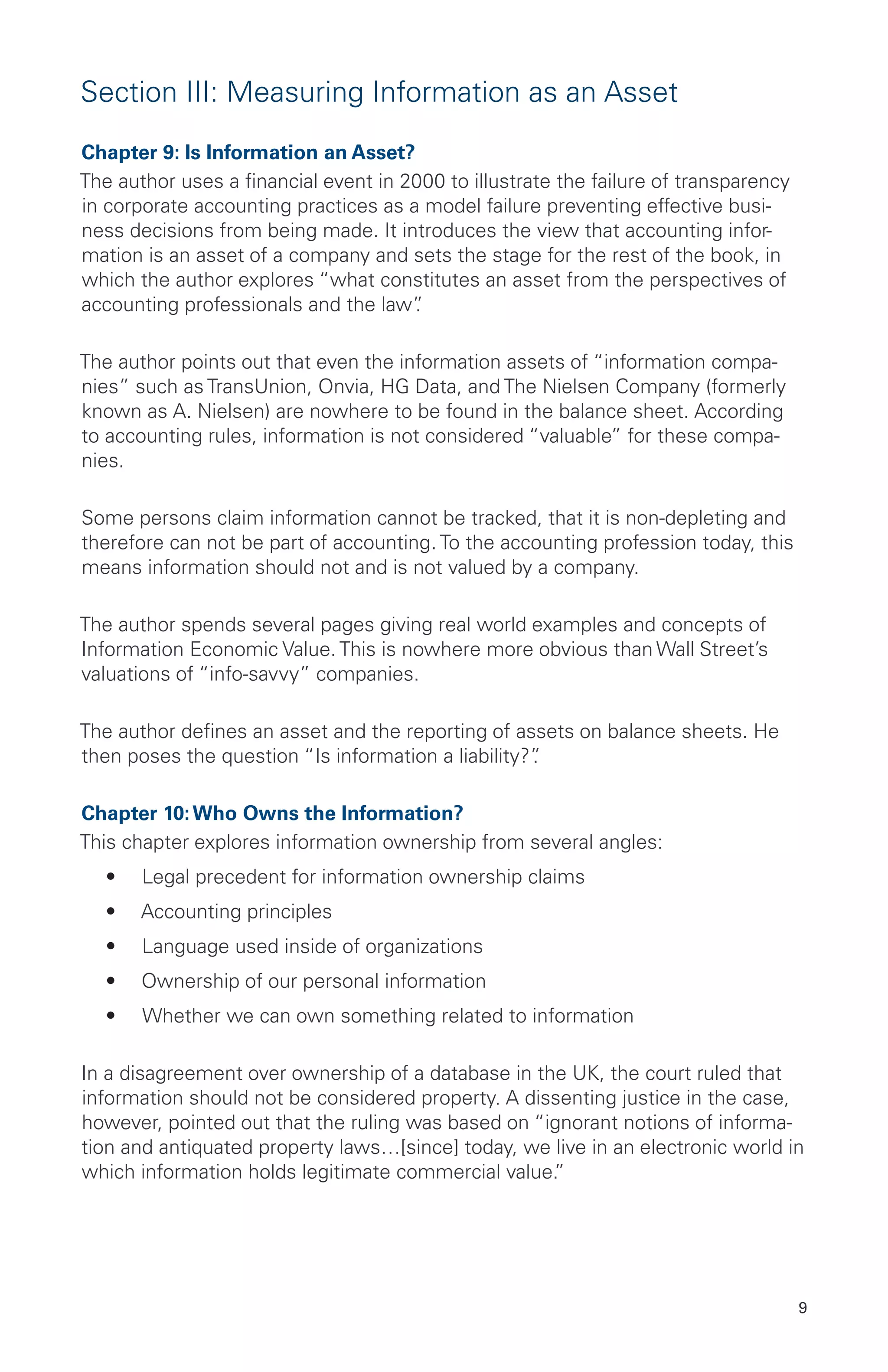 9
Section III: Measuring Information as an Asset
Chapter 9: Is Information an Asset?
The author uses a financial event in 2000 to illustrate the failure of transparency
in corporate accounting practices as a model failure preventing effective busi-
ness decisions from being made. It introduces the view that accounting infor-
mation is an asset of a company and sets the stage for the rest of the book, in
which the author explores “what constitutes an asset from the perspectives of
accounting professionals and the law”.
The author points out that even the information assets of “information compa-
nies” such as TransUnion, Onvia, HG Data, and The Nielsen Company (formerly
known as A. Nielsen) are nowhere to be found in the balance sheet. According
to accounting rules, information is not considered “valuable” for these compa-
nies.
Some persons claim information cannot be tracked, that it is non-depleting and
therefore can not be part of accounting. To the accounting profession today, this
means information should not and is not valued by a company.
The author spends several pages giving real world examples and concepts of
Information Economic Value. This is nowhere more obvious than Wall Street’s
valuations of “info-savvy” companies.
The author defines an asset and the reporting of assets on balance sheets. He
then poses the question “Is information a liability?”.
Chapter 10:Who Owns the Information?
This chapter explores information ownership from several angles:
•	 Legal precedent for information ownership claims
•	 Accounting principles
•	 Language used inside of organizations
•	 Ownership of our personal information
•	 Whether we can own something related to information
In a disagreement over ownership of a database in the UK, the court ruled that
information should not be considered property. A dissenting justice in the case,
however, pointed out that the ruling was based on “ignorant notions of informa-
tion and antiquated property laws…[since] today, we live in an electronic world in
which information holds legitimate commercial value.”
 