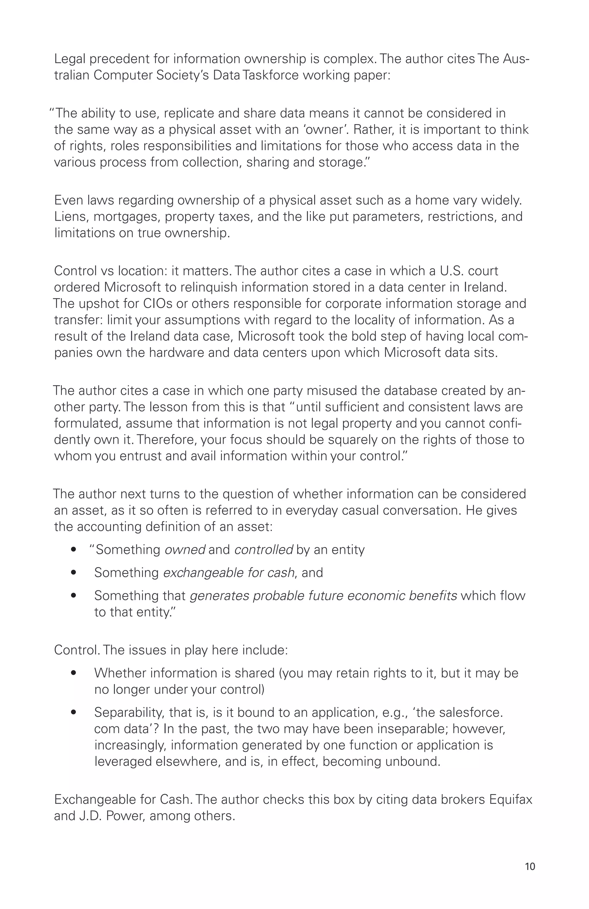 10
Legal precedent for information ownership is complex. The author cites The Aus-
tralian Computer Society’s Data Taskforce working paper:
“The ability to use, replicate and share data means it cannot be considered in
the same way as a physical asset with an ‘owner’. Rather, it is important to think
of rights, roles responsibilities and limitations for those who access data in the
various process from collection, sharing and storage.”
Even laws regarding ownership of a physical asset such as a home vary widely.
Liens, mortgages, property taxes, and the like put parameters, restrictions, and
limitations on true ownership.
Control vs location: it matters. The author cites a case in which a U.S. court
ordered Microsoft to relinquish information stored in a data center in Ireland.
The upshot for CIOs or others responsible for corporate information storage and
transfer: limit your assumptions with regard to the locality of information. As a
result of the Ireland data case, Microsoft took the bold step of having local com-
panies own the hardware and data centers upon which Microsoft data sits.
The author cites a case in which one party misused the database created by an-
other party. The lesson from this is that “until sufficient and consistent laws are
formulated, assume that information is not legal property and you cannot confi-
dently own it. Therefore, your focus should be squarely on the rights of those to
whom you entrust and avail information within your control.”
The author next turns to the question of whether information can be considered
an asset, as it so often is referred to in everyday casual conversation. He gives
the accounting definition of an asset:
•	 “Something owned and controlled by an entity
•	 Something exchangeable for cash, and
•	 Something that generates probable future economic benefits which flow
to that entity.”
Control. The issues in play here include:
•	 Whether information is shared (you may retain rights to it, but it may be
no longer under your control)
•	 Separability, that is, is it bound to an application, e.g., ‘the salesforce.
com data’? In the past, the two may have been inseparable; however,
increasingly, information generated by one function or application is
leveraged elsewhere, and is, in effect, becoming unbound.
Exchangeable for Cash. The author checks this box by citing data brokers Equifax
and J.D. Power, among others.
 