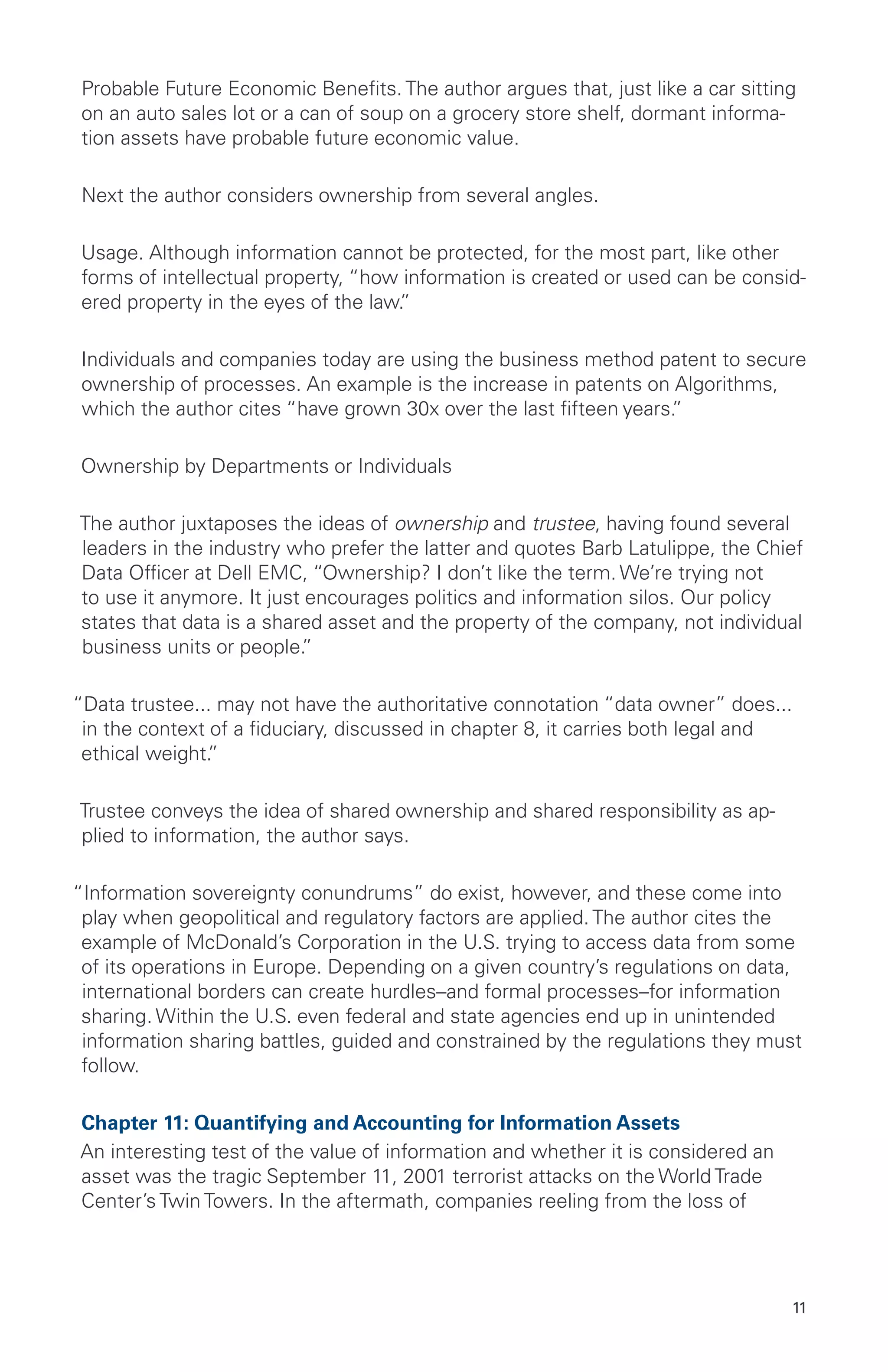 11
Probable Future Economic Benefits. The author argues that, just like a car sitting
on an auto sales lot or a can of soup on a grocery store shelf, dormant informa-
tion assets have probable future economic value.
Next the author considers ownership from several angles.
Usage. Although information cannot be protected, for the most part, like other
forms of intellectual property, “how information is created or used can be consid-
ered property in the eyes of the law.”
Individuals and companies today are using the business method patent to secure
ownership of processes. An example is the increase in patents on Algorithms,
which the author cites “have grown 30x over the last fifteen years.”
Ownership by Departments or Individuals
The author juxtaposes the ideas of ownership and trustee, having found several
leaders in the industry who prefer the latter and quotes Barb Latulippe, the Chief
Data Officer at Dell EMC, “Ownership? I don’t like the term. We’re trying not
to use it anymore. It just encourages politics and information silos. Our policy
states that data is a shared asset and the property of the company, not individual
business units or people.”
“Data trustee... may not have the authoritative connotation “data owner” does...
in the context of a fiduciary, discussed in chapter 8, it carries both legal and
ethical weight.”
Trustee conveys the idea of shared ownership and shared responsibility as ap-
plied to information, the author says.
“Information sovereignty conundrums” do exist, however, and these come into
play when geopolitical and regulatory factors are applied. The author cites the
example of McDonald’s Corporation in the U.S. trying to access data from some
of its operations in Europe. Depending on a given country’s regulations on data,
international borders can create hurdles–and formal processes–for information
sharing. Within the U.S. even federal and state agencies end up in unintended
information sharing battles, guided and constrained by the regulations they must
follow.
Chapter 11: Quantifying and Accounting for Information Assets
An interesting test of the value of information and whether it is considered an
asset was the tragic September 11, 2001 terrorist attacks on the World Trade
Center’s Twin Towers. In the aftermath, companies reeling from the loss of
 