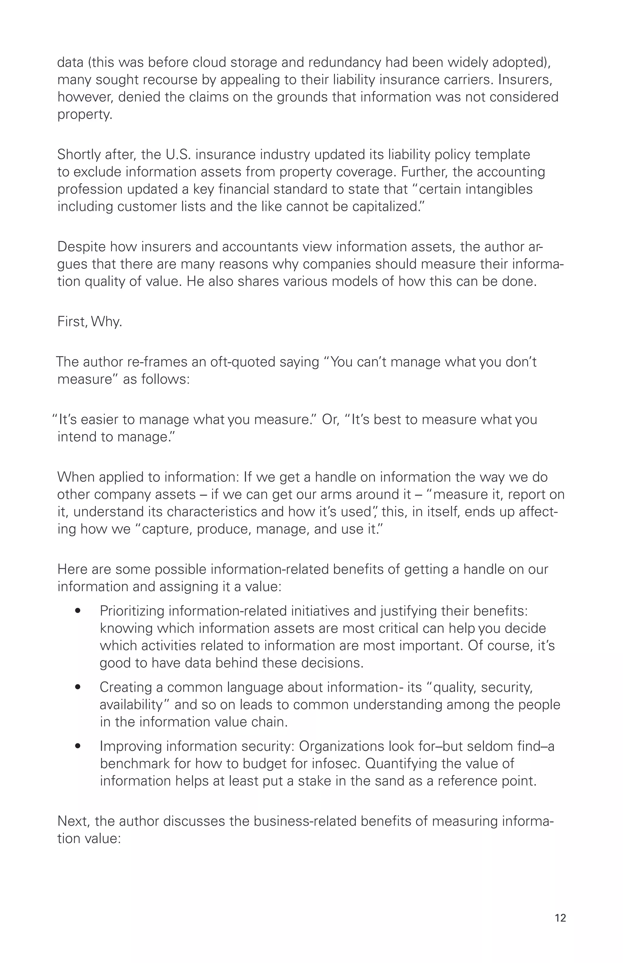 12
data (this was before cloud storage and redundancy had been widely adopted),
many sought recourse by appealing to their liability insurance carriers. Insurers,
however, denied the claims on the grounds that information was not considered
property.
Shortly after, the U.S. insurance industry updated its liability policy template
to exclude information assets from property coverage. Further, the accounting
profession updated a key financial standard to state that “certain intangibles
including customer lists and the like cannot be capitalized.”
Despite how insurers and accountants view information assets, the author ar-
gues that there are many reasons why companies should measure their informa-
tion quality of value. He also shares various models of how this can be done.
First, Why.
The author re-frames an oft-quoted saying “You can’t manage what you don’t
measure” as follows:
“It’s easier to manage what you measure.” Or, “It’s best to measure what you
intend to manage.”
When applied to information: If we get a handle on information the way we do
other company assets – if we can get our arms around it – “measure it, report on
it, understand its characteristics and how it’s used”, this, in itself, ends up affect-
ing how we “capture, produce, manage, and use it.”
Here are some possible information-related benefits of getting a handle on our
information and assigning it a value:
•	 Prioritizing information-related initiatives and justifying their benefits:
knowing which information assets are most critical can help you decide
which activities related to information are most important. Of course, it’s
good to have data behind these decisions.
•	 Creating a common language about information- its “quality, security,
availability” and so on leads to common understanding among the people
in the information value chain.
•	 Improving information security: Organizations look for–but seldom find–a
benchmark for how to budget for infosec. Quantifying the value of
information helps at least put a stake in the sand as a reference point.
Next, the author discusses the business-related benefits of measuring informa-
tion value:
 