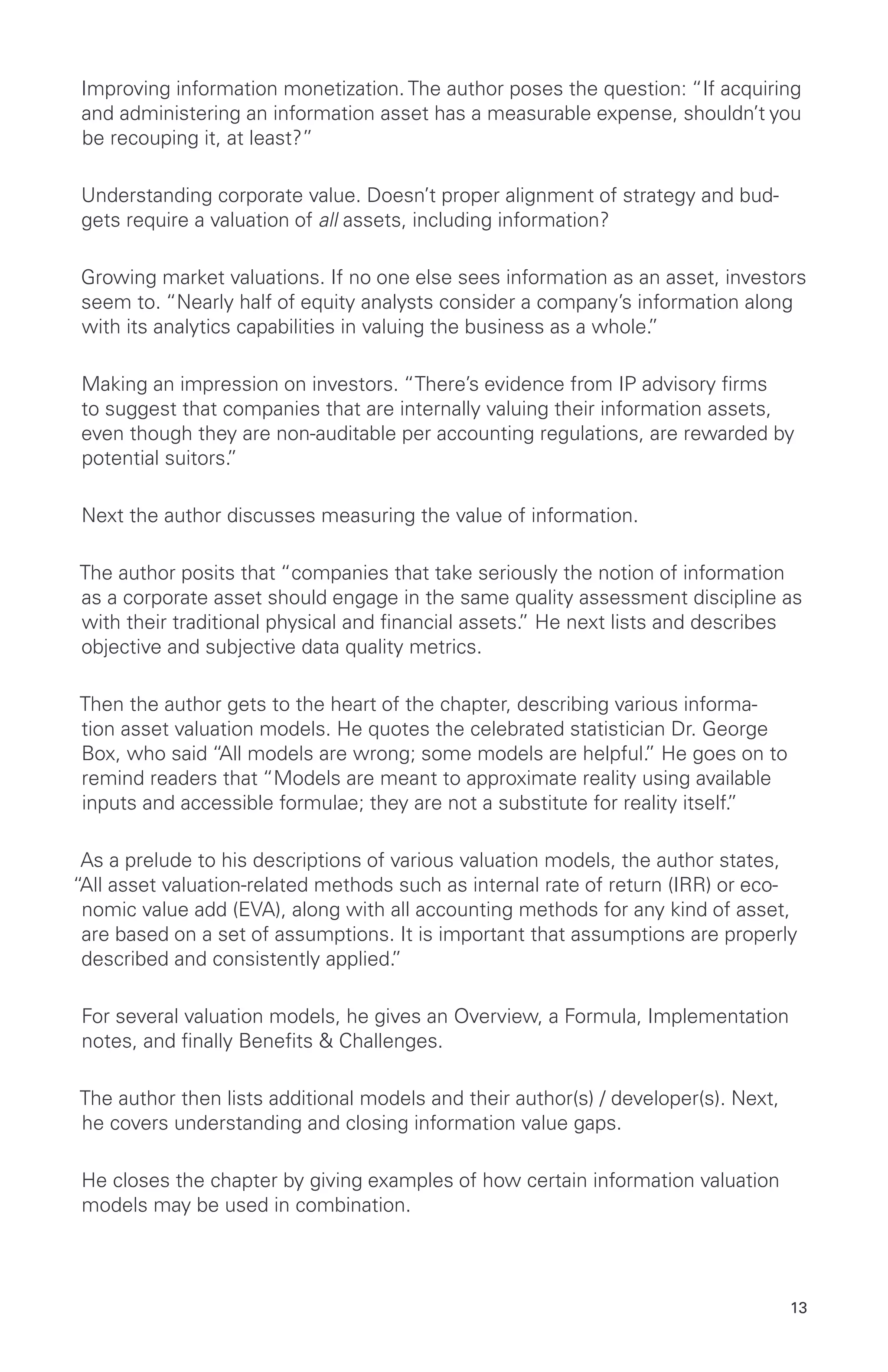 13
Improving information monetization. The author poses the question: “If acquiring
and administering an information asset has a measurable expense, shouldn’t you
be recouping it, at least?”
Understanding corporate value. Doesn’t proper alignment of strategy and bud-
gets require a valuation of all assets, including information?
Growing market valuations. If no one else sees information as an asset, investors
seem to. “Nearly half of equity analysts consider a company’s information along
with its analytics capabilities in valuing the business as a whole.”
Making an impression on investors. “There’s evidence from IP advisory firms
to suggest that companies that are internally valuing their information assets,
even though they are non-auditable per accounting regulations, are rewarded by
potential suitors.”
Next the author discusses measuring the value of information.
The author posits that “companies that take seriously the notion of information
as a corporate asset should engage in the same quality assessment discipline as
with their traditional physical and financial assets.” He next lists and describes
objective and subjective data quality metrics.
Then the author gets to the heart of the chapter, describing various informa-
tion asset valuation models. He quotes the celebrated statistician Dr. George
Box, who said “All models are wrong; some models are helpful.” He goes on to
remind readers that “Models are meant to approximate reality using available
inputs and accessible formulae; they are not a substitute for reality itself.”
As a prelude to his descriptions of various valuation models, the author states,
“All asset valuation-related methods such as internal rate of return (IRR) or eco-
nomic value add (EVA), along with all accounting methods for any kind of asset,
are based on a set of assumptions. It is important that assumptions are properly
described and consistently applied.”
For several valuation models, he gives an Overview, a Formula, Implementation
notes, and finally Benefits & Challenges.
The author then lists additional models and their author(s) / developer(s). Next,
he covers understanding and closing information value gaps.
He closes the chapter by giving examples of how certain information valuation
models may be used in combination.
 
