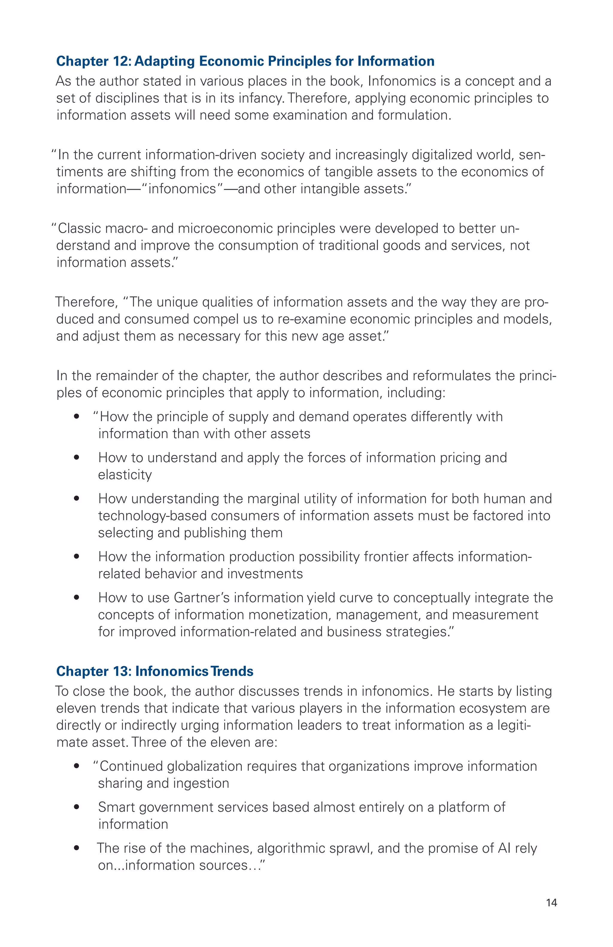 14
Chapter 12: Adapting Economic Principles for Information
As the author stated in various places in the book, Infonomics is a concept and a
set of disciplines that is in its infancy. Therefore, applying economic principles to
information assets will need some examination and formulation.
“In the current information-driven society and increasingly digitalized world, sen-
timents are shifting from the economics of tangible assets to the economics of
information—“infonomics”—and other intangible assets.”
“Classic macro- and microeconomic principles were developed to better un-
derstand and improve the consumption of traditional goods and services, not
information assets.”
Therefore, “The unique qualities of information assets and the way they are pro-
duced and consumed compel us to re-examine economic principles and models,
and adjust them as necessary for this new age asset.”
In the remainder of the chapter, the author describes and reformulates the princi-
ples of economic principles that apply to information, including:
•	 “How the principle of supply and demand operates differently with
information than with other assets
•	 How to understand and apply the forces of information pricing and
elasticity
•	 How understanding the marginal utility of information for both human and
technology-based consumers of information assets must be factored into
selecting and publishing them
•	 How the information production possibility frontier affects information-
related behavior and investments
•	 How to use Gartner’s information yield curve to conceptually integrate the
concepts of information monetization, management, and measurement
for improved information-related and business strategies.”
Chapter 13: InfonomicsTrends
To close the book, the author discusses trends in infonomics. He starts by listing
eleven trends that indicate that various players in the information ecosystem are
directly or indirectly urging information leaders to treat information as a legiti-
mate asset. Three of the eleven are:
•	 “Continued globalization requires that organizations improve information
sharing and ingestion
•	 Smart government services based almost entirely on a platform of
information
•	 The rise of the machines, algorithmic sprawl, and the promise of AI rely
on...information sources…”
 