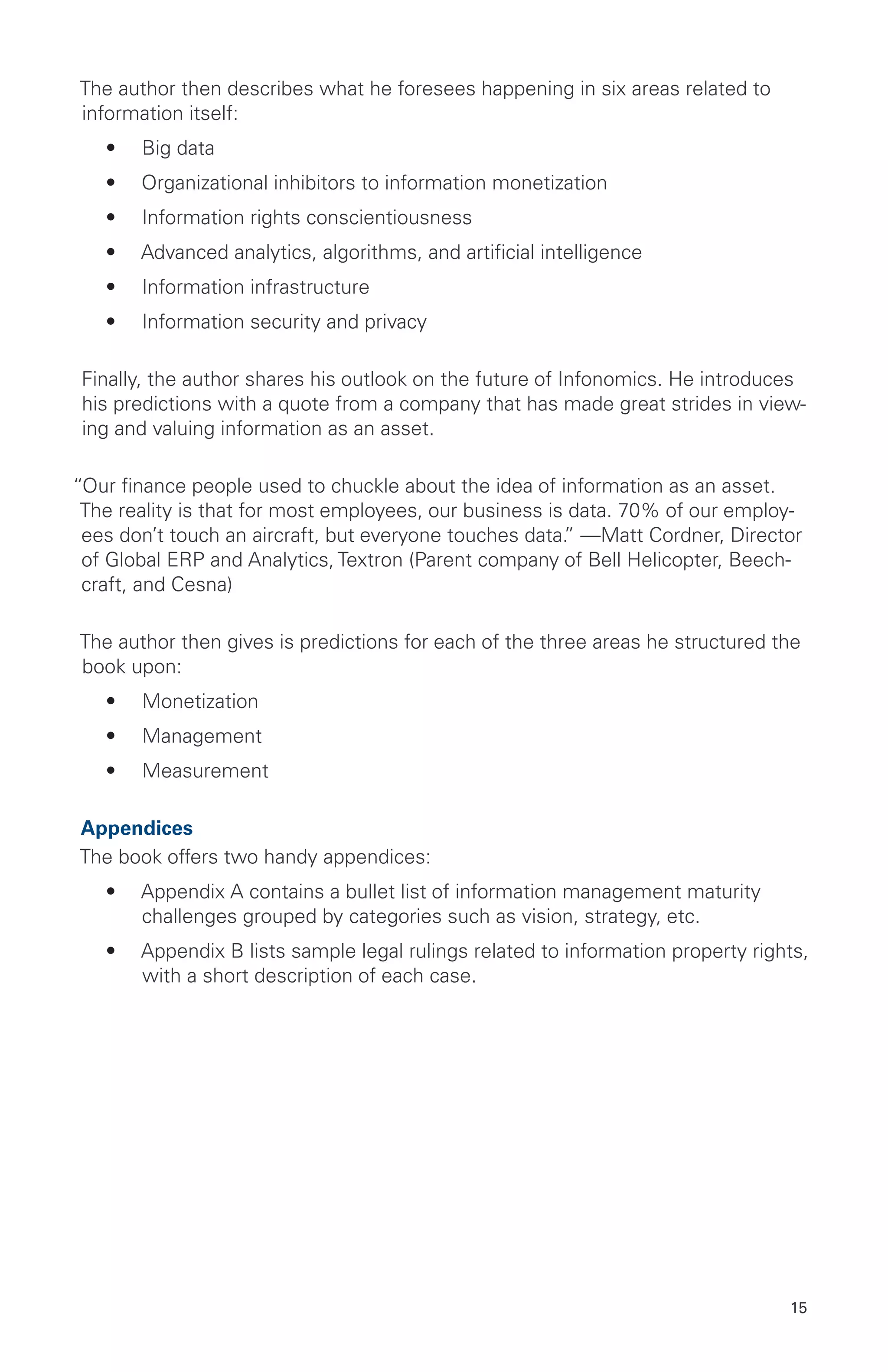 15
The author then describes what he foresees happening in six areas related to
information itself:
•	 Big data
•	 Organizational inhibitors to information monetization
•	 Information rights conscientiousness
•	 Advanced analytics, algorithms, and artificial intelligence
•	 Information infrastructure
•	 Information security and privacy
Finally, the author shares his outlook on the future of Infonomics. He introduces
his predictions with a quote from a company that has made great strides in view-
ing and valuing information as an asset.
“Our finance people used to chuckle about the idea of information as an asset.
The reality is that for most employees, our business is data. 70% of our employ-
ees don’t touch an aircraft, but everyone touches data.” —Matt Cordner, Director
of Global ERP and Analytics, Textron (Parent company of Bell Helicopter, Beech-
craft, and Cesna)
The author then gives is predictions for each of the three areas he structured the
book upon:
•	 Monetization
•	 Management
•	 Measurement
Appendices
The book offers two handy appendices:
•	 Appendix A contains a bullet list of information management maturity
challenges grouped by categories such as vision, strategy, etc.
•	 Appendix B lists sample legal rulings related to information property rights,
with a short description of each case.
 