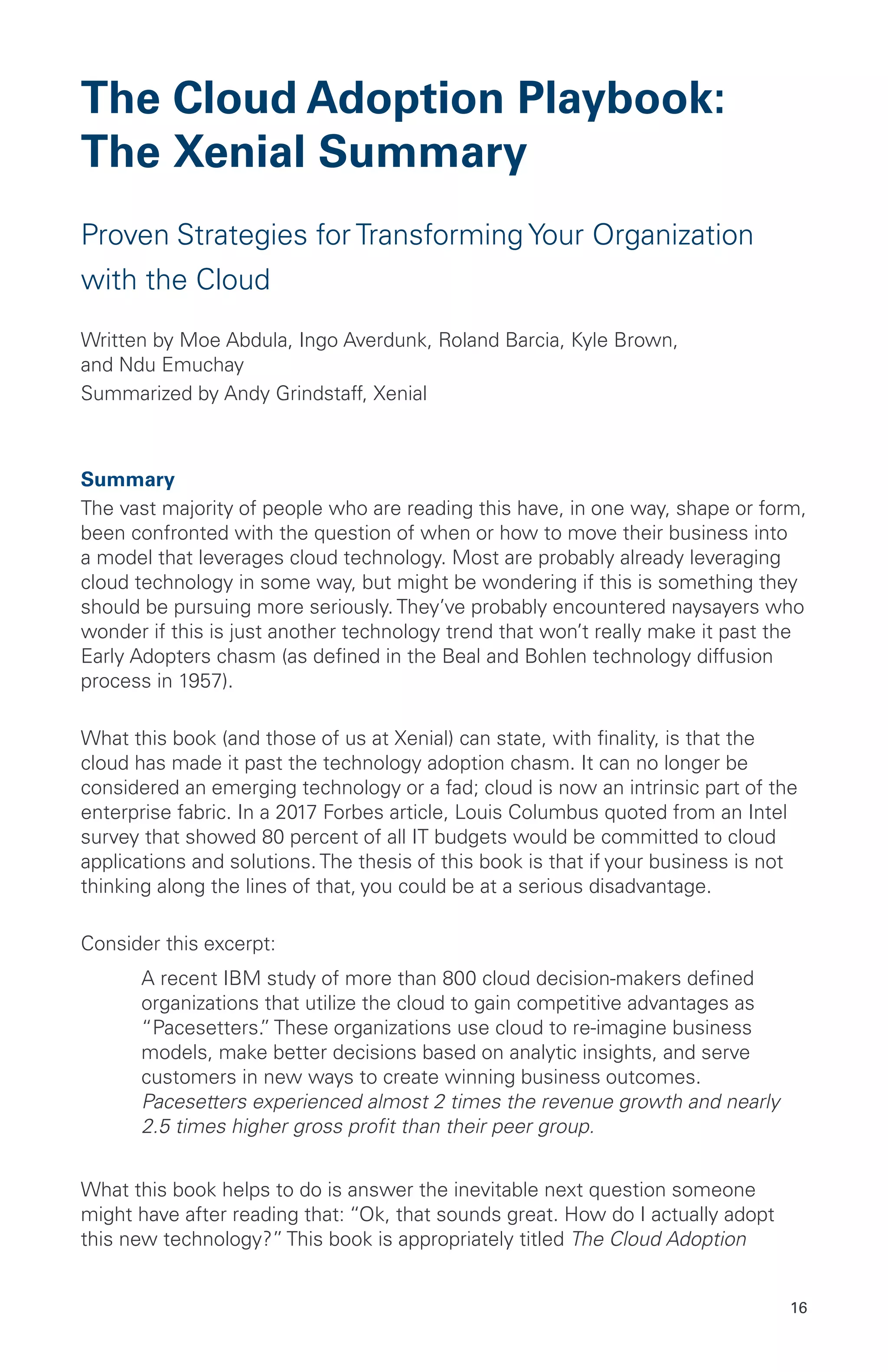 16
The Cloud Adoption Playbook:
The Xenial Summary
Proven Strategies for Transforming Your Organization
with the Cloud
Written by Moe Abdula, Ingo Averdunk, Roland Barcia, Kyle Brown,
and Ndu Emuchay
Summarized by Andy Grindstaff, Xenial
Summary
The vast majority of people who are reading this have, in one way, shape or form,
been confronted with the question of when or how to move their business into
a model that leverages cloud technology. Most are probably already leveraging
cloud technology in some way, but might be wondering if this is something they
should be pursuing more seriously. They’ve probably encountered naysayers who
wonder if this is just another technology trend that won’t really make it past the
Early Adopters chasm (as defined in the Beal and Bohlen technology diffusion
process in 1957).
What this book (and those of us at Xenial) can state, with finality, is that the
cloud has made it past the technology adoption chasm. It can no longer be
considered an emerging technology or a fad; cloud is now an intrinsic part of the
enterprise fabric. In a 2017 Forbes article, Louis Columbus quoted from an Intel
survey that showed 80 percent of all IT budgets would be committed to cloud
applications and solutions. The thesis of this book is that if your business is not
thinking along the lines of that, you could be at a serious disadvantage.
Consider this excerpt:
	 A recent IBM study of more than 800 cloud decision-makers defined
organizations that utilize the cloud to gain competitive advantages as
“Pacesetters.” These organizations use cloud to re-imagine business
models, make better decisions based on analytic insights, and serve
customers in new ways to create winning business outcomes.
Pacesetters experienced almost 2 times the revenue growth and nearly
2.5 times higher gross profit than their peer group.
What this book helps to do is answer the inevitable next question someone
might have after reading that: “Ok, that sounds great. How do I actually adopt
this new technology?” This book is appropriately titled The Cloud Adoption
 