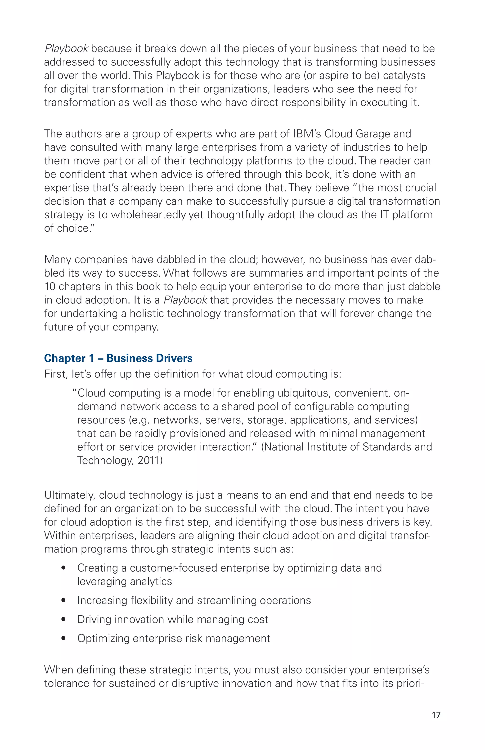 17
Playbook because it breaks down all the pieces of your business that need to be
addressed to successfully adopt this technology that is transforming businesses
all over the world. This Playbook is for those who are (or aspire to be) catalysts
for digital transformation in their organizations, leaders who see the need for
transformation as well as those who have direct responsibility in executing it.
The authors are a group of experts who are part of IBM’s Cloud Garage and
have consulted with many large enterprises from a variety of industries to help
them move part or all of their technology platforms to the cloud. The reader can
be confident that when advice is offered through this book, it’s done with an
expertise that’s already been there and done that. They believe “the most crucial
decision that a company can make to successfully pursue a digital transformation
strategy is to wholeheartedly yet thoughtfully adopt the cloud as the IT platform
of choice.”
Many companies have dabbled in the cloud; however, no business has ever dab-
bled its way to success. What follows are summaries and important points of the
10 chapters in this book to help equip your enterprise to do more than just dabble
in cloud adoption. It is a Playbook that provides the necessary moves to make
for undertaking a holistic technology transformation that will forever change the
future of your company.
Chapter 1 – Business Drivers
First, let’s offer up the definition for what cloud computing is:
“Cloud computing is a model for enabling ubiquitous, convenient, on-
demand network access to a shared pool of configurable computing
resources (e.g. networks, servers, storage, applications, and services)
that can be rapidly provisioned and released with minimal management
effort or service provider interaction.” (National Institute of Standards and
Technology, 2011)
Ultimately, cloud technology is just a means to an end and that end needs to be
defined for an organization to be successful with the cloud. The intent you have
for cloud adoption is the first step, and identifying those business drivers is key.
Within enterprises, leaders are aligning their cloud adoption and digital transfor-
mation programs through strategic intents such as:
•	 Creating a customer-focused enterprise by optimizing data and
leveraging analytics
•	 Increasing flexibility and streamlining operations
•	 Driving innovation while managing cost
•	 Optimizing enterprise risk management
When defining these strategic intents, you must also consider your enterprise’s
tolerance for sustained or disruptive innovation and how that fits into its priori-
 