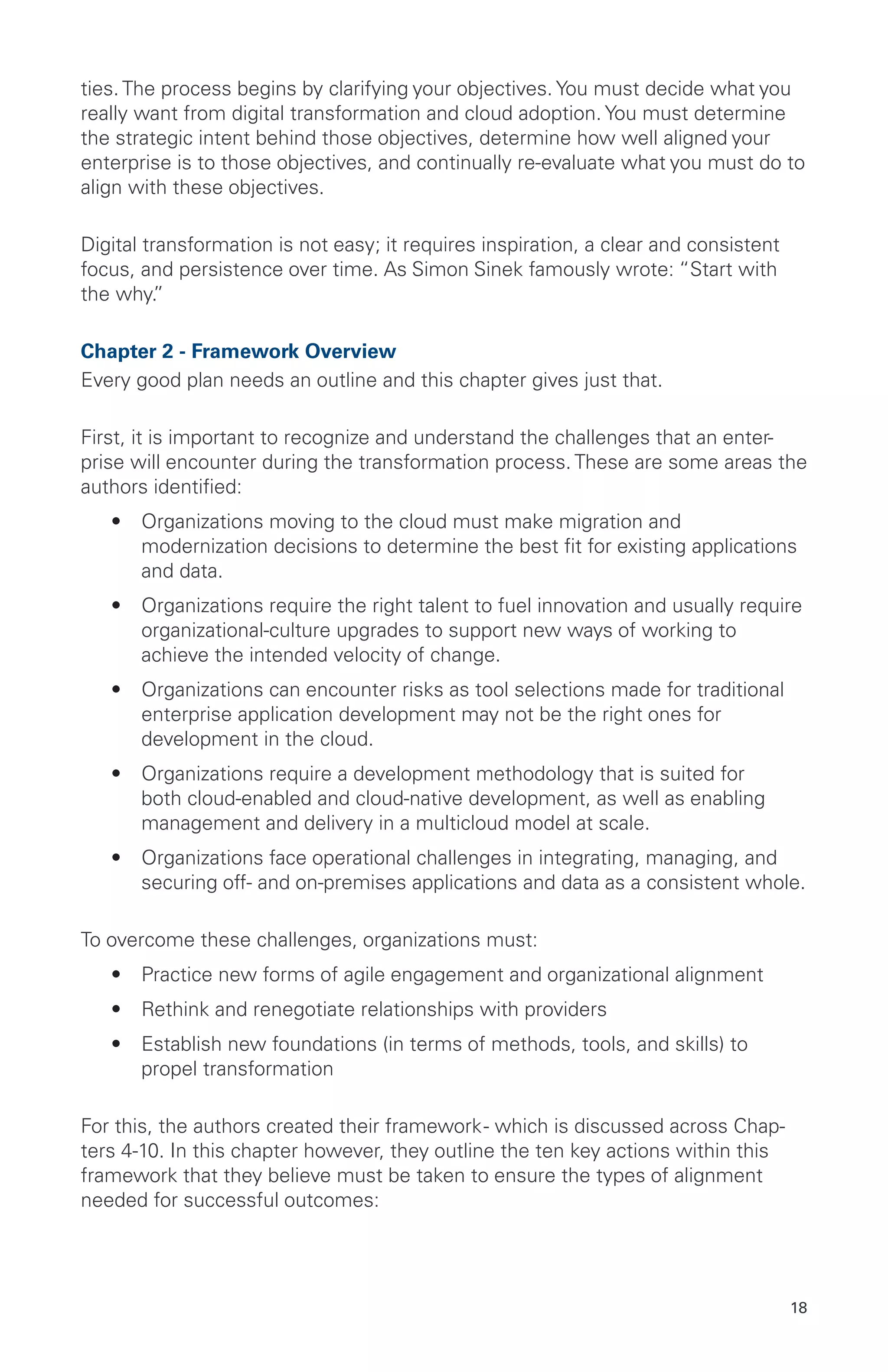 18
ties. The process begins by clarifying your objectives. You must decide what you
really want from digital transformation and cloud adoption. You must determine
the strategic intent behind those objectives, determine how well aligned your
enterprise is to those objectives, and continually re-evaluate what you must do to
align with these objectives.
Digital transformation is not easy; it requires inspiration, a clear and consistent
focus, and persistence over time. As Simon Sinek famously wrote: “Start with
the why.”
Chapter 2 - Framework Overview
Every good plan needs an outline and this chapter gives just that.
First, it is important to recognize and understand the challenges that an enter-
prise will encounter during the transformation process. These are some areas the
authors identified:
•	 Organizations moving to the cloud must make migration and
modernization decisions to determine the best fit for existing applications
and data.
•	 Organizations require the right talent to fuel innovation and usually require
organizational-culture upgrades to support new ways of working to
achieve the intended velocity of change.
•	 Organizations can encounter risks as tool selections made for traditional
enterprise application development may not be the right ones for
development in the cloud.
•	 Organizations require a development methodology that is suited for
both cloud-enabled and cloud-native development, as well as enabling
management and delivery in a multicloud model at scale.
•	 Organizations face operational challenges in integrating, managing, and
securing off- and on-premises applications and data as a consistent whole.
To overcome these challenges, organizations must:
•	 Practice new forms of agile engagement and organizational alignment
•	 Rethink and renegotiate relationships with providers
•	 Establish new foundations (in terms of methods, tools, and skills) to
propel transformation
For this, the authors created their framework- which is discussed across Chap-
ters 4-10. In this chapter however, they outline the ten key actions within this
framework that they believe must be taken to ensure the types of alignment
needed for successful outcomes:
 