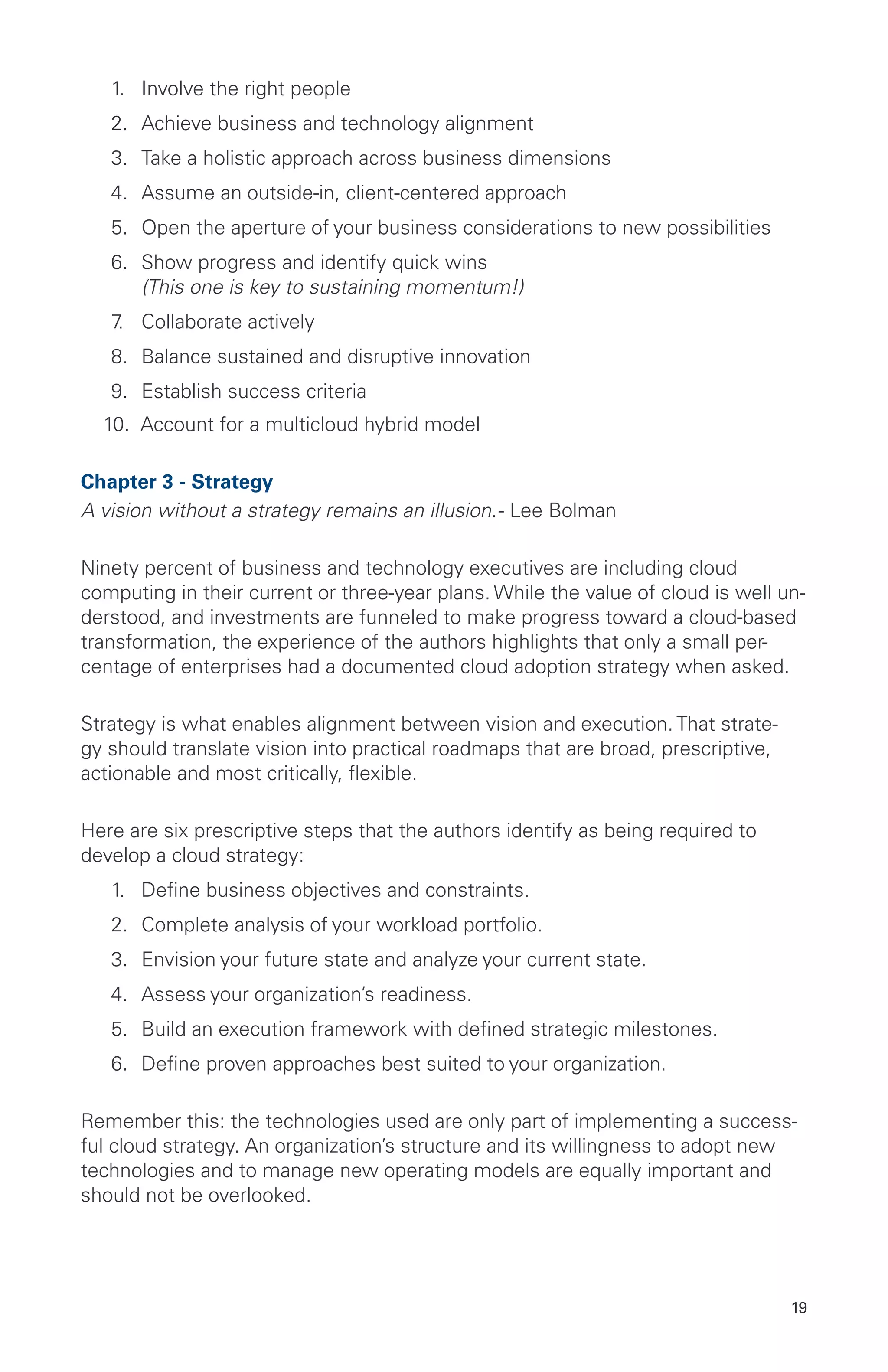 19
1.	 Involve the right people
2.	 Achieve business and technology alignment
3.	 Take a holistic approach across business dimensions
4.	 Assume an outside-in, client-centered approach
5.	 Open the aperture of your business considerations to new possibilities
6.	 Show progress and identify quick wins
(This one is key to sustaining momentum!)
7.	 Collaborate actively
8.	 Balance sustained and disruptive innovation
9.	 Establish success criteria
10. Account for a multicloud hybrid model
Chapter 3 - Strategy
A vision without a strategy remains an illusion.- Lee Bolman
Ninety percent of business and technology executives are including cloud
computing in their current or three-year plans. While the value of cloud is well un-
derstood, and investments are funneled to make progress toward a cloud-based
transformation, the experience of the authors highlights that only a small per-
centage of enterprises had a documented cloud adoption strategy when asked.
Strategy is what enables alignment between vision and execution. That strate-
gy should translate vision into practical roadmaps that are broad, prescriptive,
actionable and most critically, flexible.
Here are six prescriptive steps that the authors identify as being required to
develop a cloud strategy:
1.	 Define business objectives and constraints.
2.	 Complete analysis of your workload portfolio.
3.	 Envision your future state and analyze your current state.
4.	 Assess your organization’s readiness.
5.	 Build an execution framework with defined strategic milestones.
6.	 Define proven approaches best suited to your organization.
Remember this: the technologies used are only part of implementing a success-
ful cloud strategy. An organization’s structure and its willingness to adopt new
technologies and to manage new operating models are equally important and
should not be overlooked.
 