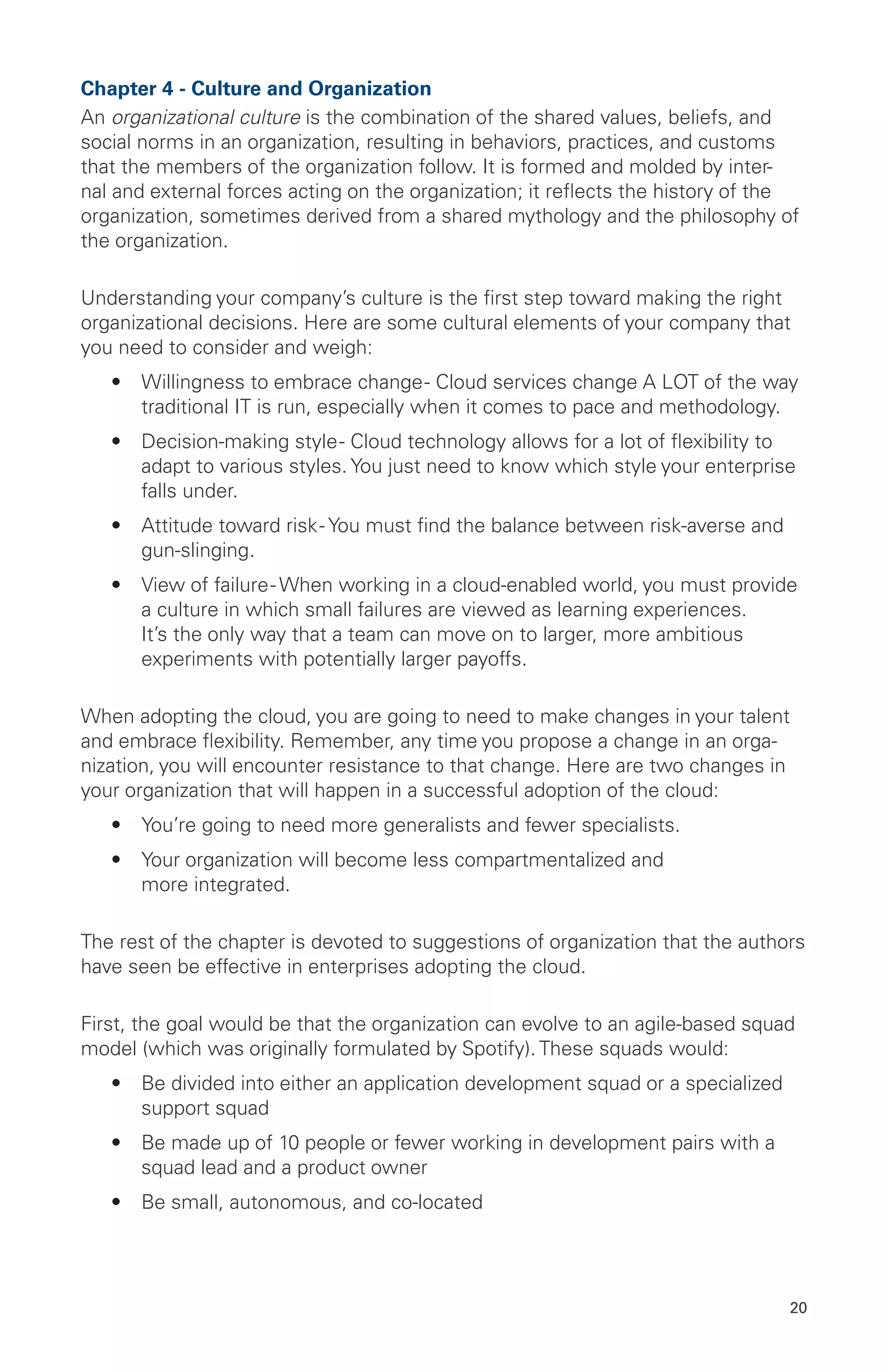 20
Chapter 4 - Culture and Organization
An organizational culture is the combination of the shared values, beliefs, and
social norms in an organization, resulting in behaviors, practices, and customs
that the members of the organization follow. It is formed and molded by inter-
nal and external forces acting on the organization; it reflects the history of the
organization, sometimes derived from a shared mythology and the philosophy of
the organization.
Understanding your company’s culture is the first step toward making the right
organizational decisions. Here are some cultural elements of your company that
you need to consider and weigh:
•	 Willingness to embrace change- Cloud services change A LOT of the way
traditional IT is run, especially when it comes to pace and methodology.
•	 Decision-making style- Cloud technology allows for a lot of flexibility to
adapt to various styles. You just need to know which style your enterprise
falls under.
•	 Attitude toward risk- You must find the balance between risk-averse and
gun-slinging.
•	 View of failure- When working in a cloud-enabled world, you must provide
a culture in which small failures are viewed as learning experiences.
It’s the only way that a team can move on to larger, more ambitious
experiments with potentially larger payoffs.
When adopting the cloud, you are going to need to make changes in your talent
and embrace flexibility. Remember, any time you propose a change in an orga-
nization, you will encounter resistance to that change. Here are two changes in
your organization that will happen in a successful adoption of the cloud:
•	 You’re going to need more generalists and fewer specialists.
•	 Your organization will become less compartmentalized and
more integrated.
The rest of the chapter is devoted to suggestions of organization that the authors
have seen be effective in enterprises adopting the cloud.
First, the goal would be that the organization can evolve to an agile-based squad
model (which was originally formulated by Spotify). These squads would:
•	 Be divided into either an application development squad or a specialized
support squad
•	 Be made up of 10 people or fewer working in development pairs with a
squad lead and a product owner
•	 Be small, autonomous, and co-located
 