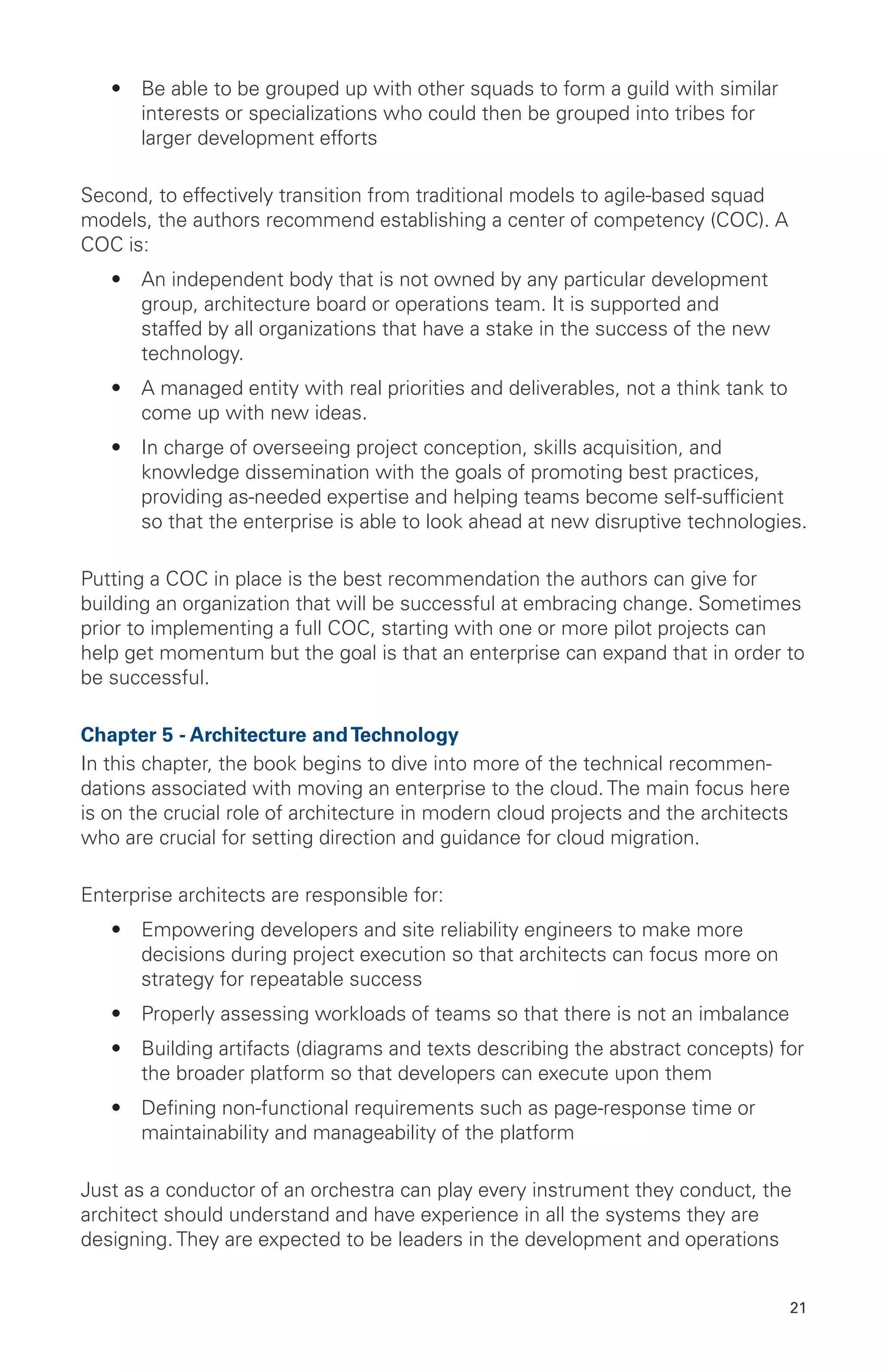 21
•	 Be able to be grouped up with other squads to form a guild with similar
interests or specializations who could then be grouped into tribes for
larger development efforts
Second, to effectively transition from traditional models to agile-based squad
models, the authors recommend establishing a center of competency (COC). A
COC is:
•	 An independent body that is not owned by any particular development
group, architecture board or operations team. It is supported and
staffed by all organizations that have a stake in the success of the new
technology.
•	 A managed entity with real priorities and deliverables, not a think tank to
come up with new ideas.
•	 In charge of overseeing project conception, skills acquisition, and
knowledge dissemination with the goals of promoting best practices,
providing as-needed expertise and helping teams become self-sufficient
so that the enterprise is able to look ahead at new disruptive technologies.
Putting a COC in place is the best recommendation the authors can give for
building an organization that will be successful at embracing change. Sometimes
prior to implementing a full COC, starting with one or more pilot projects can
help get momentum but the goal is that an enterprise can expand that in order to
be successful.
Chapter 5 - Architecture andTechnology
In this chapter, the book begins to dive into more of the technical recommen-
dations associated with moving an enterprise to the cloud. The main focus here
is on the crucial role of architecture in modern cloud projects and the architects
who are crucial for setting direction and guidance for cloud migration.
Enterprise architects are responsible for:
•	 Empowering developers and site reliability engineers to make more
decisions during project execution so that architects can focus more on
strategy for repeatable success
•	 Properly assessing workloads of teams so that there is not an imbalance
•	 Building artifacts (diagrams and texts describing the abstract concepts) for
the broader platform so that developers can execute upon them
•	 Defining non-functional requirements such as page-response time or
maintainability and manageability of the platform
Just as a conductor of an orchestra can play every instrument they conduct, the
architect should understand and have experience in all the systems they are
designing. They are expected to be leaders in the development and operations
 