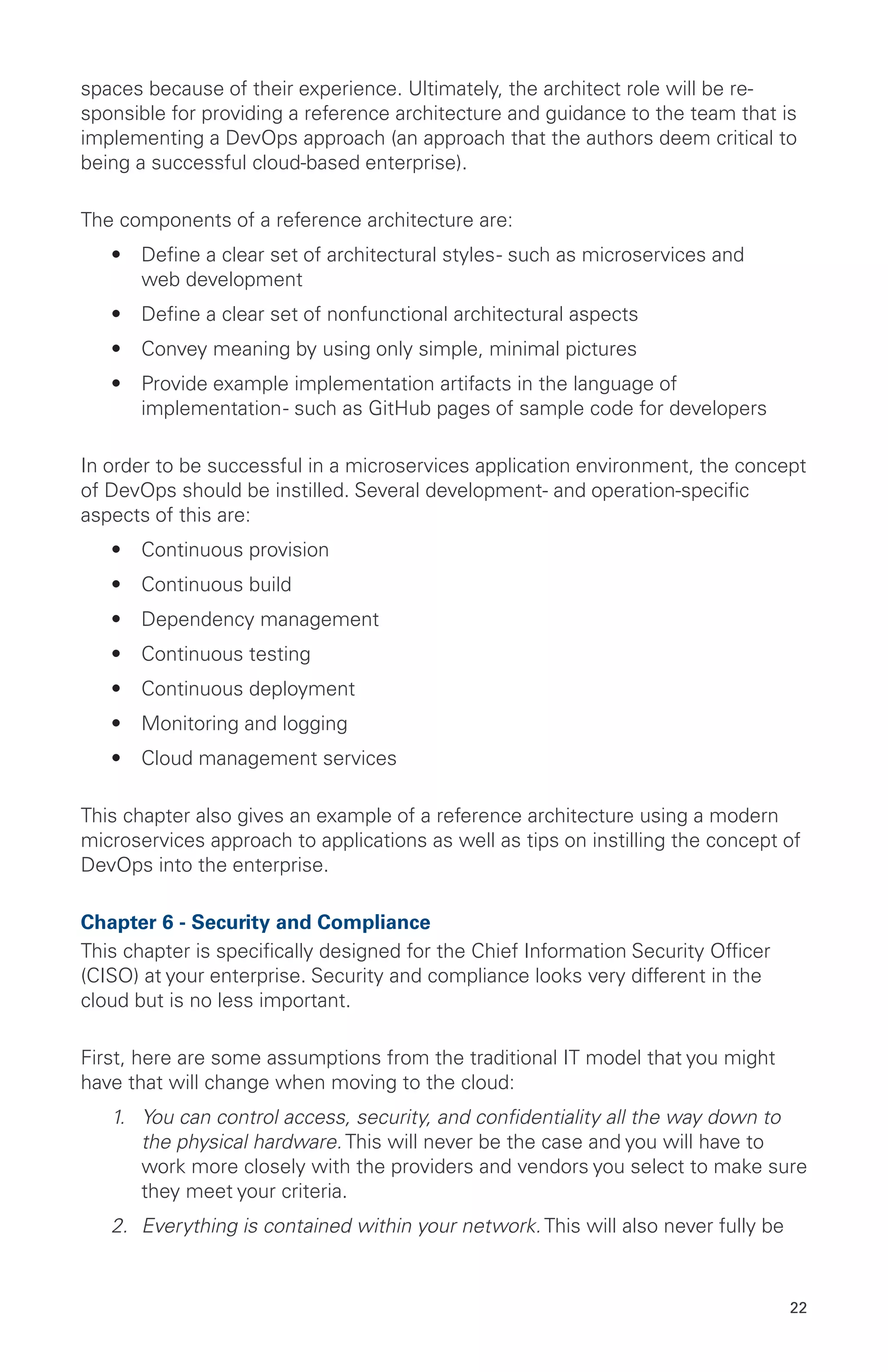 22
spaces because of their experience. Ultimately, the architect role will be re-
sponsible for providing a reference architecture and guidance to the team that is
implementing a DevOps approach (an approach that the authors deem critical to
being a successful cloud-based enterprise).
The components of a reference architecture are:
•	 Define a clear set of architectural styles- such as microservices and
web development
•	 Define a clear set of nonfunctional architectural aspects
•	 Convey meaning by using only simple, minimal pictures
•	 Provide example implementation artifacts in the language of
implementation- such as GitHub pages of sample code for developers
In order to be successful in a microservices application environment, the concept
of DevOps should be instilled. Several development- and operation-specific
aspects of this are:
•	 Continuous provision
•	 Continuous build
•	 Dependency management
•	 Continuous testing
•	 Continuous deployment
•	 Monitoring and logging
•	 Cloud management services
This chapter also gives an example of a reference architecture using a modern
microservices approach to applications as well as tips on instilling the concept of
DevOps into the enterprise.
Chapter 6 - Security and Compliance
This chapter is specifically designed for the Chief Information Security Officer
(CISO) at your enterprise. Security and compliance looks very different in the
cloud but is no less important.
First, here are some assumptions from the traditional IT model that you might
have that will change when moving to the cloud:
1.	 You can control access, security, and confidentiality all the way down to
the physical hardware. This will never be the case and you will have to
work more closely with the providers and vendors you select to make sure
they meet your criteria.
2.	 Everything is contained within your network. This will also never fully be
 