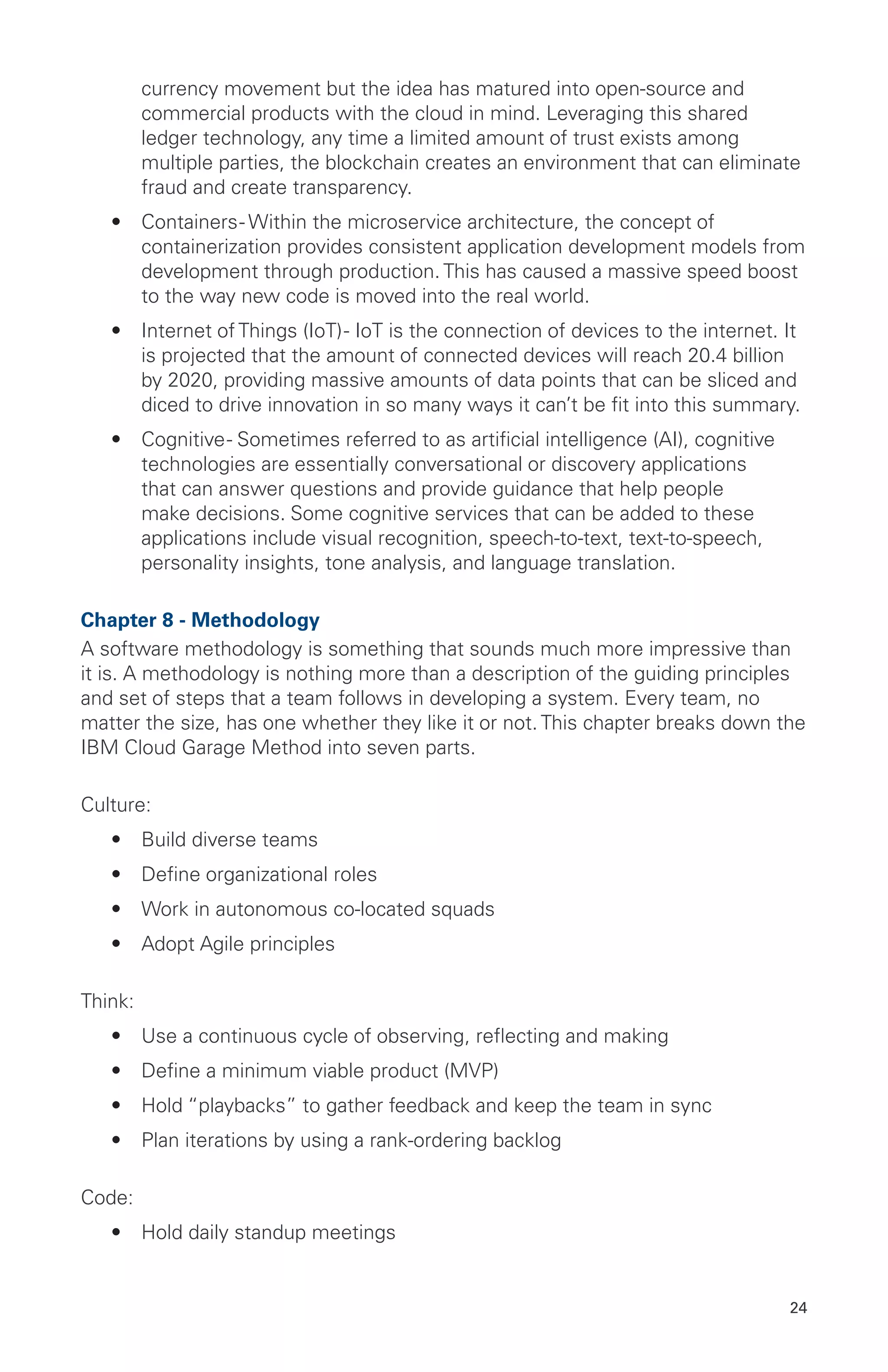 24
currency movement but the idea has matured into open-source and
commercial products with the cloud in mind. Leveraging this shared
ledger technology, any time a limited amount of trust exists among
multiple parties, the blockchain creates an environment that can eliminate
fraud and create transparency.
•	 Containers- Within the microservice architecture, the concept of
containerization provides consistent application development models from
development through production. This has caused a massive speed boost
to the way new code is moved into the real world.
•	 Internet of Things (IoT)- IoT is the connection of devices to the internet. It
is projected that the amount of connected devices will reach 20.4 billion
by 2020, providing massive amounts of data points that can be sliced and
diced to drive innovation in so many ways it can’t be fit into this summary.
•	 Cognitive- Sometimes referred to as artificial intelligence (AI), cognitive
technologies are essentially conversational or discovery applications
that can answer questions and provide guidance that help people
make decisions. Some cognitive services that can be added to these
applications include visual recognition, speech-to-text, text-to-speech,
personality insights, tone analysis, and language translation.
Chapter 8 - Methodology
A software methodology is something that sounds much more impressive than
it is. A methodology is nothing more than a description of the guiding principles
and set of steps that a team follows in developing a system. Every team, no
matter the size, has one whether they like it or not. This chapter breaks down the
IBM Cloud Garage Method into seven parts.
Culture:
•	 Build diverse teams
•	 Define organizational roles
•	 Work in autonomous co-located squads
•	 Adopt Agile principles
Think:
•	 Use a continuous cycle of observing, reflecting and making
•	 Define a minimum viable product (MVP)
•	 Hold “playbacks” to gather feedback and keep the team in sync
•	 Plan iterations by using a rank-ordering backlog
Code:
•	 Hold daily standup meetings
 