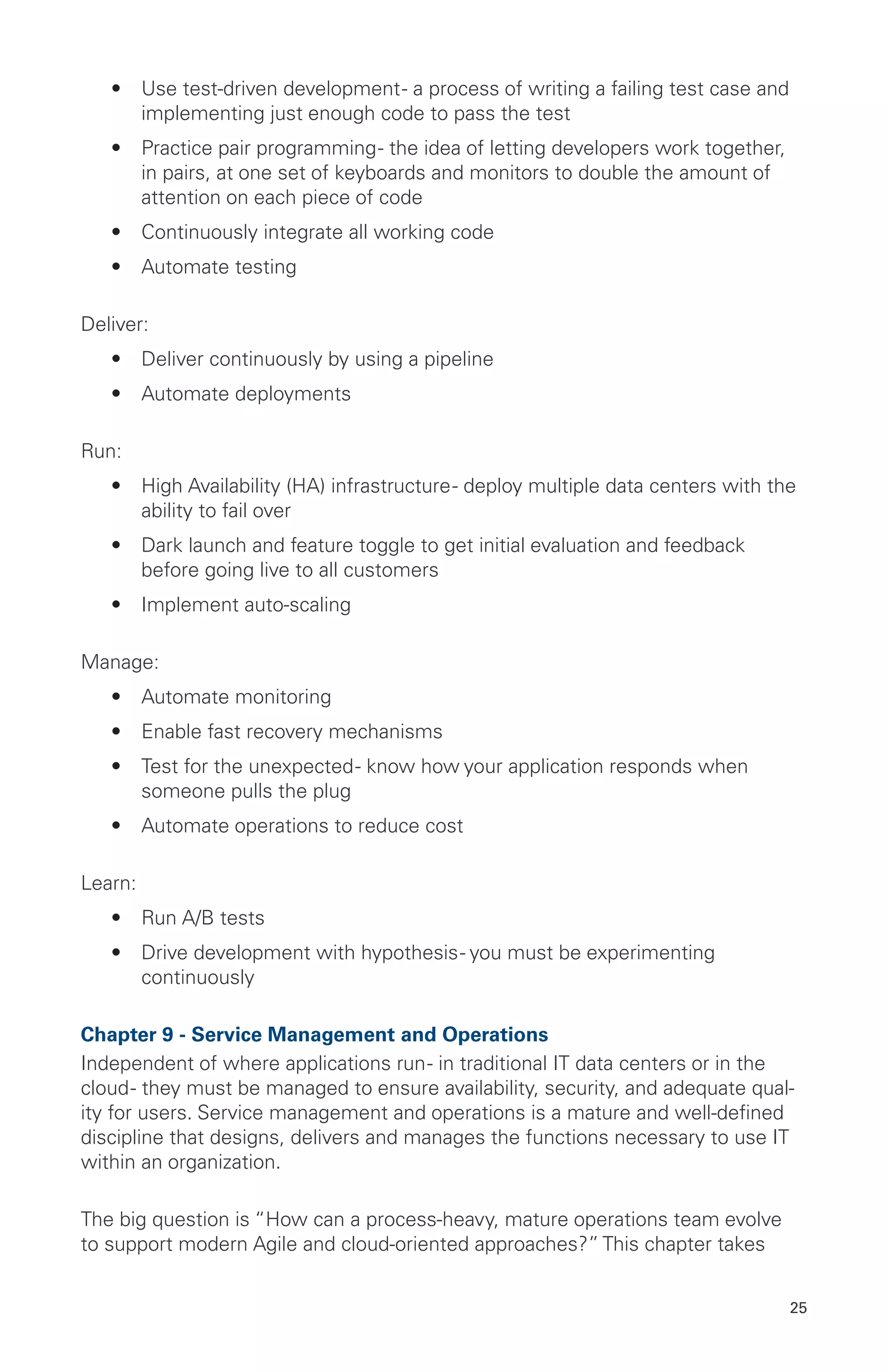 25
•	 Use test-driven development- a process of writing a failing test case and
implementing just enough code to pass the test
•	 Practice pair programming- the idea of letting developers work together,
in pairs, at one set of keyboards and monitors to double the amount of
attention on each piece of code
•	 Continuously integrate all working code
•	 Automate testing
Deliver:
•	 Deliver continuously by using a pipeline
•	 Automate deployments
Run:
•	 High Availability (HA) infrastructure- deploy multiple data centers with the
ability to fail over
•	 Dark launch and feature toggle to get initial evaluation and feedback
before going live to all customers
•	 Implement auto-scaling
Manage:
•	 Automate monitoring
•	 Enable fast recovery mechanisms
•	 Test for the unexpected- know how your application responds when
someone pulls the plug
•	 Automate operations to reduce cost
Learn:
•	 Run A/B tests
•	 Drive development with hypothesis- you must be experimenting
continuously
Chapter 9 - Service Management and Operations
Independent of where applications run- in traditional IT data centers or in the
cloud- they must be managed to ensure availability, security, and adequate qual-
ity for users. Service management and operations is a mature and well-defined
discipline that designs, delivers and manages the functions necessary to use IT
within an organization.
The big question is “How can a process-heavy, mature operations team evolve
to support modern Agile and cloud-oriented approaches?” This chapter takes
 