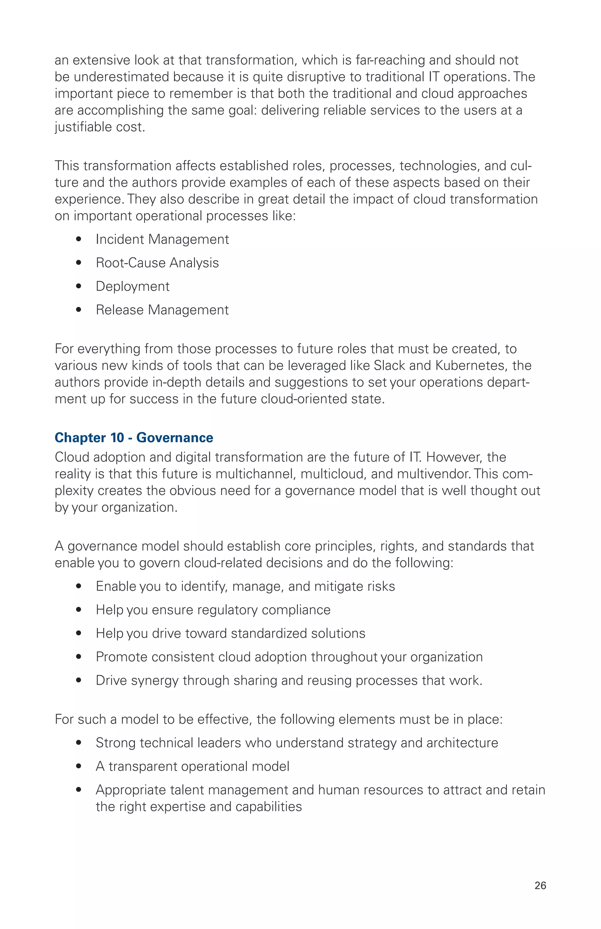 26
an extensive look at that transformation, which is far-reaching and should not
be underestimated because it is quite disruptive to traditional IT operations. The
important piece to remember is that both the traditional and cloud approaches
are accomplishing the same goal: delivering reliable services to the users at a
justifiable cost.
This transformation affects established roles, processes, technologies, and cul-
ture and the authors provide examples of each of these aspects based on their
experience. They also describe in great detail the impact of cloud transformation
on important operational processes like:
•	 Incident Management
•	 Root-Cause Analysis
•	 Deployment
•	 Release Management
For everything from those processes to future roles that must be created, to
various new kinds of tools that can be leveraged like Slack and Kubernetes, the
authors provide in-depth details and suggestions to set your operations depart-
ment up for success in the future cloud-oriented state.
Chapter 10 - Governance
Cloud adoption and digital transformation are the future of IT. However, the
reality is that this future is multichannel, multicloud, and multivendor. This com-
plexity creates the obvious need for a governance model that is well thought out
by your organization.
A governance model should establish core principles, rights, and standards that
enable you to govern cloud-related decisions and do the following:
•	 Enable you to identify, manage, and mitigate risks
•	 Help you ensure regulatory compliance
•	 Help you drive toward standardized solutions
•	 Promote consistent cloud adoption throughout your organization
•	 Drive synergy through sharing and reusing processes that work.
For such a model to be effective, the following elements must be in place:
•	 Strong technical leaders who understand strategy and architecture
•	 A transparent operational model
•	 Appropriate talent management and human resources to attract and retain
the right expertise and capabilities
 