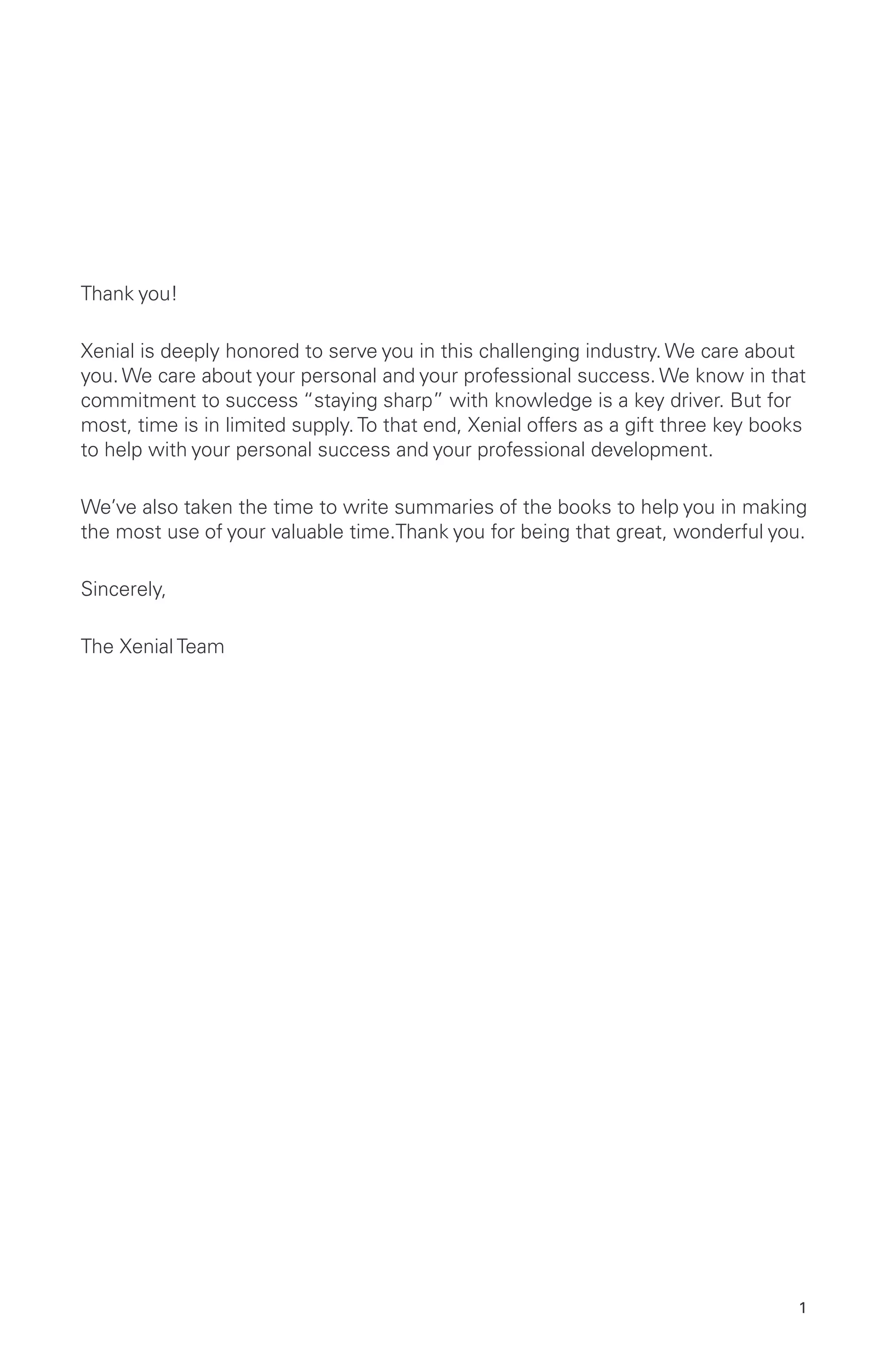 1
Thank you!
Xenial is deeply honored to serve you in this challenging industry. We care about
you. We care about your personal and your professional success. We know in that
commitment to success “staying sharp” with knowledge is a key driver. But for
most, time is in limited supply. To that end, Xenial offers as a gift three key books
to help with your personal success and your professional development.
We’ve also taken the time to write summaries of the books to help you in making
the most use of your valuable time.Thank you for being that great, wonderful you.
Sincerely,
The Xenial Team
 