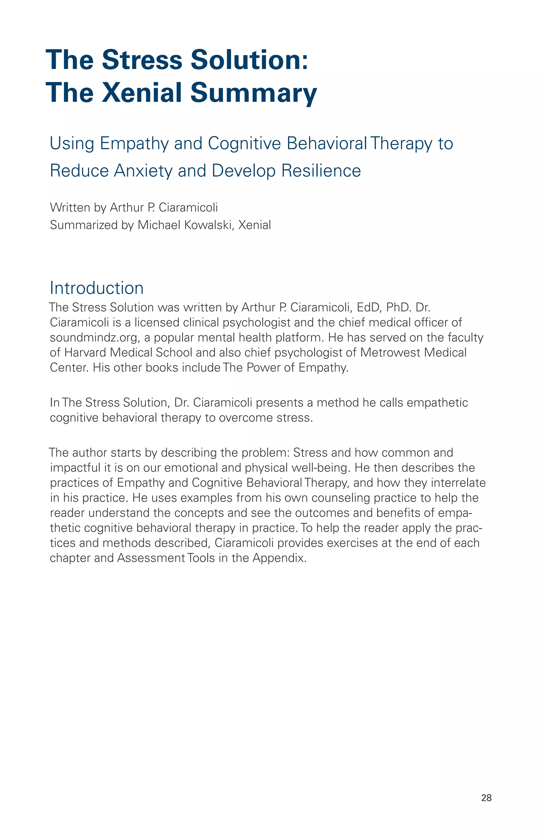 The Stress Solution:
The Xenial Summary
Using Empathy and Cognitive Behavioral Therapy to
Reduce Anxiety and Develop Resilience
Written by Arthur P. Ciaramicoli
Summarized by Michael Kowalski, Xenial
Introduction
The Stress Solution was written by Arthur P. Ciaramicoli, EdD, PhD. Dr.
Ciaramicoli is a licensed clinical psychologist and the chief medical officer of
soundmindz.org, a popular mental health platform. He has served on the faculty
of Harvard Medical School and also chief psychologist of Metrowest Medical
Center. His other books include The Power of Empathy.
In The Stress Solution, Dr. Ciaramicoli presents a method he calls empathetic
cognitive behavioral therapy to overcome stress.
The author starts by describing the problem: Stress and how common and
impactful it is on our emotional and physical well-being. He then describes the
practices of Empathy and Cognitive Behavioral Therapy, and how they interrelate
in his practice. He uses examples from his own counseling practice to help the
reader understand the concepts and see the outcomes and benefits of empa-
thetic cognitive behavioral therapy in practice. To help the reader apply the prac-
tices and methods described, Ciaramicoli provides exercises at the end of each
chapter and Assessment Tools in the Appendix.
28
 