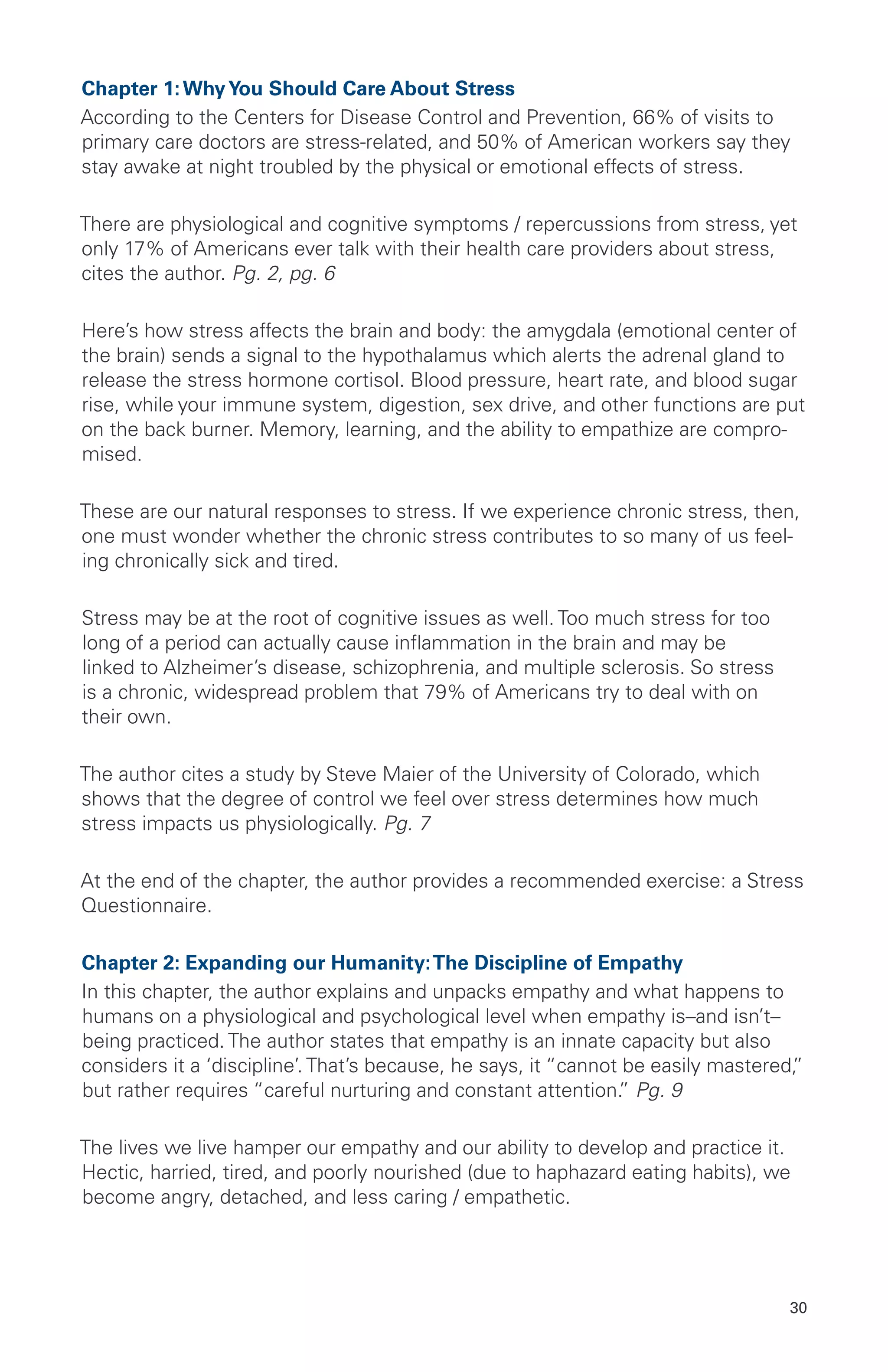 Chapter 1:WhyYou Should Care About Stress
According to the Centers for Disease Control and Prevention, 66% of visits to
primary care doctors are stress-related, and 50% of American workers say they
stay awake at night troubled by the physical or emotional effects of stress.
There are physiological and cognitive symptoms / repercussions from stress, yet
only 17% of Americans ever talk with their health care providers about stress,
cites the author. Pg. 2, pg. 6
Here’s how stress affects the brain and body: the amygdala (emotional center of
the brain) sends a signal to the hypothalamus which alerts the adrenal gland to
release the stress hormone cortisol. Blood pressure, heart rate, and blood sugar
rise, while your immune system, digestion, sex drive, and other functions are put
on the back burner. Memory, learning, and the ability to empathize are compro-
mised.
These are our natural responses to stress. If we experience chronic stress, then,
one must wonder whether the chronic stress contributes to so many of us feel-
ing chronically sick and tired.
Stress may be at the root of cognitive issues as well. Too much stress for too
long of a period can actually cause inflammation in the brain and may be
linked to Alzheimer’s disease, schizophrenia, and multiple sclerosis. So stress
is a chronic, widespread problem that 79% of Americans try to deal with on
their own.
The author cites a study by Steve Maier of the University of Colorado, which
shows that the degree of control we feel over stress determines how much
stress impacts us physiologically. Pg. 7
At the end of the chapter, the author provides a recommended exercise: a Stress
Questionnaire.
Chapter 2: Expanding our Humanity:The Discipline of Empathy
In this chapter, the author explains and unpacks empathy and what happens to
humans on a physiological and psychological level when empathy is–and isn’t–
being practiced. The author states that empathy is an innate capacity but also
considers it a ‘discipline’. That’s because, he says, it “cannot be easily mastered,”
but rather requires “careful nurturing and constant attention.” Pg. 9
The lives we live hamper our empathy and our ability to develop and practice it.
Hectic, harried, tired, and poorly nourished (due to haphazard eating habits), we
become angry, detached, and less caring / empathetic.
30
 