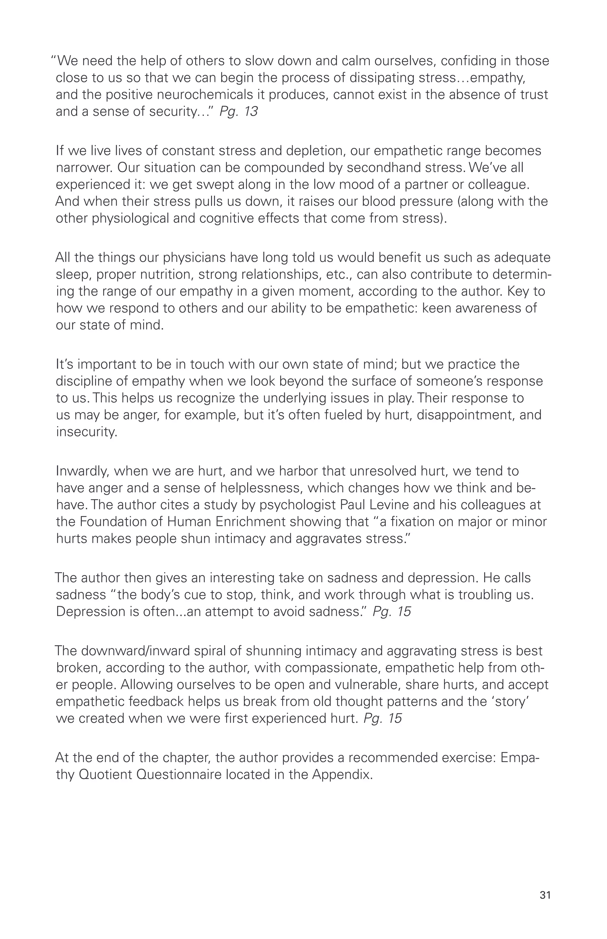 “We need the help of others to slow down and calm ourselves, confiding in those
close to us so that we can begin the process of dissipating stress…empathy,
and the positive neurochemicals it produces, cannot exist in the absence of trust
and a sense of security…” Pg. 13
If we live lives of constant stress and depletion, our empathetic range becomes
narrower. Our situation can be compounded by secondhand stress. We’ve all
experienced it: we get swept along in the low mood of a partner or colleague.
And when their stress pulls us down, it raises our blood pressure (along with the
other physiological and cognitive effects that come from stress).
All the things our physicians have long told us would benefit us such as adequate
sleep, proper nutrition, strong relationships, etc., can also contribute to determin-
ing the range of our empathy in a given moment, according to the author. Key to
how we respond to others and our ability to be empathetic: keen awareness of
our state of mind.
It’s important to be in touch with our own state of mind; but we practice the
discipline of empathy when we look beyond the surface of someone’s response
to us. This helps us recognize the underlying issues in play. Their response to
us may be anger, for example, but it’s often fueled by hurt, disappointment, and
insecurity.
Inwardly, when we are hurt, and we harbor that unresolved hurt, we tend to
have anger and a sense of helplessness, which changes how we think and be-
have. The author cites a study by psychologist Paul Levine and his colleagues at
the Foundation of Human Enrichment showing that “a fixation on major or minor
hurts makes people shun intimacy and aggravates stress.”
The author then gives an interesting take on sadness and depression. He calls
sadness “the body’s cue to stop, think, and work through what is troubling us.
Depression is often...an attempt to avoid sadness.” Pg. 15
The downward/inward spiral of shunning intimacy and aggravating stress is best
broken, according to the author, with compassionate, empathetic help from oth-
er people. Allowing ourselves to be open and vulnerable, share hurts, and accept
empathetic feedback helps us break from old thought patterns and the ‘story’
we created when we were first experienced hurt. Pg. 15
At the end of the chapter, the author provides a recommended exercise: Empa-
thy Quotient Questionnaire located in the Appendix.
31
 