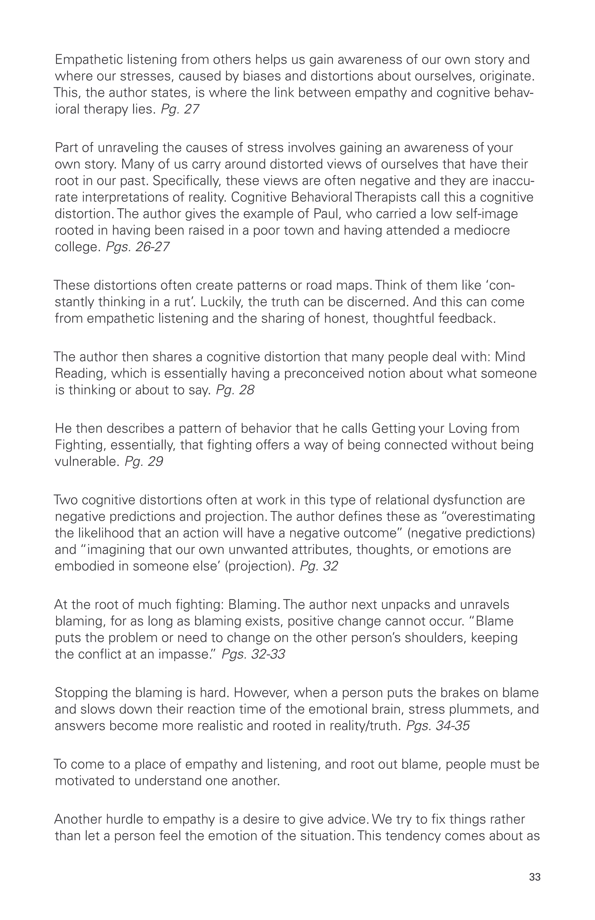 Empathetic listening from others helps us gain awareness of our own story and
where our stresses, caused by biases and distortions about ourselves, originate.
This, the author states, is where the link between empathy and cognitive behav-
ioral therapy lies. Pg. 27
Part of unraveling the causes of stress involves gaining an awareness of your
own story. Many of us carry around distorted views of ourselves that have their
root in our past. Specifically, these views are often negative and they are inaccu-
rate interpretations of reality. Cognitive Behavioral Therapists call this a cognitive
distortion. The author gives the example of Paul, who carried a low self-image
rooted in having been raised in a poor town and having attended a mediocre
college. Pgs. 26-27
These distortions often create patterns or road maps. Think of them like ‘con-
stantly thinking in a rut’. Luckily, the truth can be discerned. And this can come
from empathetic listening and the sharing of honest, thoughtful feedback.
The author then shares a cognitive distortion that many people deal with: Mind
Reading, which is essentially having a preconceived notion about what someone
is thinking or about to say. Pg. 28
He then describes a pattern of behavior that he calls Getting your Loving from
Fighting, essentially, that fighting offers a way of being connected without being
vulnerable. Pg. 29
Two cognitive distortions often at work in this type of relational dysfunction are
negative predictions and projection. The author defines these as “overestimating
the likelihood that an action will have a negative outcome” (negative predictions)
and “imagining that our own unwanted attributes, thoughts, or emotions are
embodied in someone else’ (projection). Pg. 32
At the root of much fighting: Blaming. The author next unpacks and unravels
blaming, for as long as blaming exists, positive change cannot occur. “Blame
puts the problem or need to change on the other person’s shoulders, keeping
the conflict at an impasse.” Pgs. 32-33
Stopping the blaming is hard. However, when a person puts the brakes on blame
and slows down their reaction time of the emotional brain, stress plummets, and
answers become more realistic and rooted in reality/truth. Pgs. 34-35
To come to a place of empathy and listening, and root out blame, people must be
motivated to understand one another.
Another hurdle to empathy is a desire to give advice. We try to fix things rather
than let a person feel the emotion of the situation. This tendency comes about as
33
 