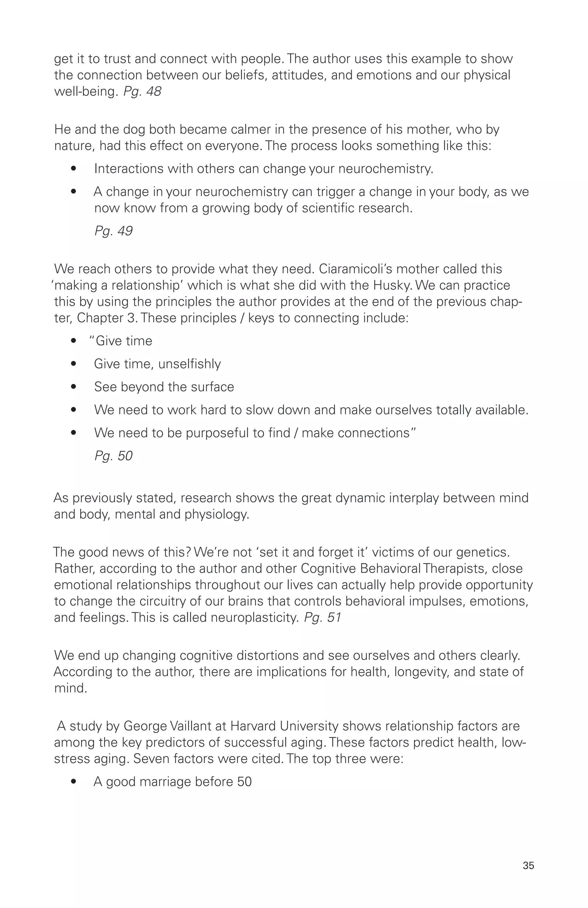 get it to trust and connect with people. The author uses this example to show
the connection between our beliefs, attitudes, and emotions and our physical
well-being. Pg. 48
He and the dog both became calmer in the presence of his mother, who by
nature, had this effect on everyone. The process looks something like this:
•	 Interactions with others can change your neurochemistry.
•	 A change in your neurochemistry can trigger a change in your body, as we
now know from a growing body of scientific research.
	 Pg. 49
We reach others to provide what they need. Ciaramicoli’s mother called this
‘making a relationship’ which is what she did with the Husky. We can practice
this by using the principles the author provides at the end of the previous chap-
ter, Chapter 3. These principles / keys to connecting include:
•	 “Give time
•	 Give time, unselfishly
•	 See beyond the surface
•	 We need to work hard to slow down and make ourselves totally available.
•	 We need to be purposeful to find / make connections”
	 Pg. 50
As previously stated, research shows the great dynamic interplay between mind
and body, mental and physiology.
The good news of this? We’re not ‘set it and forget it’ victims of our genetics.
Rather, according to the author and other Cognitive Behavioral Therapists, close
emotional relationships throughout our lives can actually help provide opportunity
to change the circuitry of our brains that controls behavioral impulses, emotions,
and feelings. This is called neuroplasticity. Pg. 51
We end up changing cognitive distortions and see ourselves and others clearly.
According to the author, there are implications for health, longevity, and state of
mind.
A study by George Vaillant at Harvard University shows relationship factors are
among the key predictors of successful aging. These factors predict health, low-
stress aging. Seven factors were cited. The top three were:
•	 A good marriage before 50
35
 