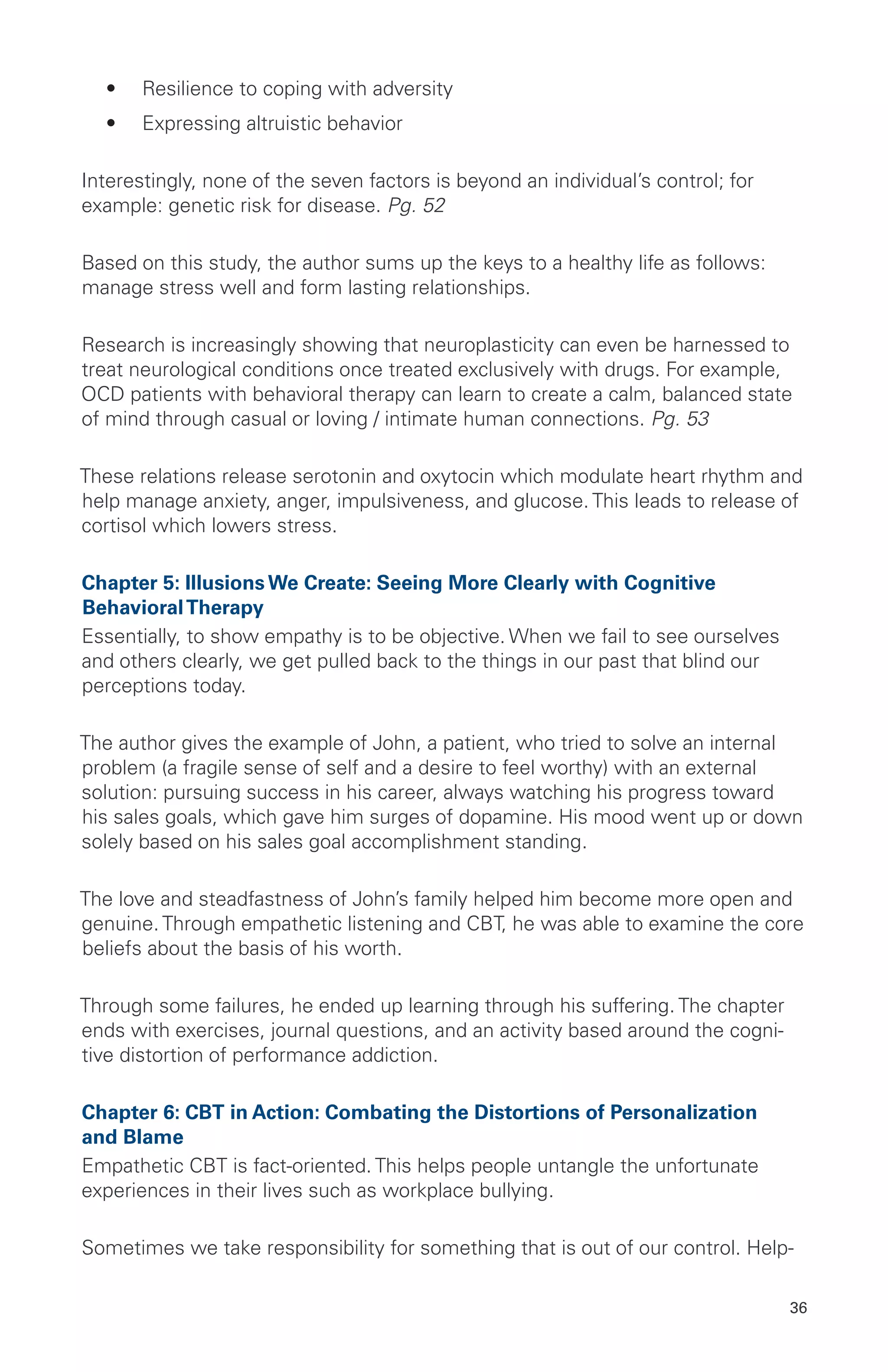 •	 Resilience to coping with adversity
•	 Expressing altruistic behavior
Interestingly, none of the seven factors is beyond an individual’s control; for
example: genetic risk for disease. Pg. 52
Based on this study, the author sums up the keys to a healthy life as follows:
manage stress well and form lasting relationships.
Research is increasingly showing that neuroplasticity can even be harnessed to
treat neurological conditions once treated exclusively with drugs. For example,
OCD patients with behavioral therapy can learn to create a calm, balanced state
of mind through casual or loving / intimate human connections. Pg. 53
These relations release serotonin and oxytocin which modulate heart rhythm and
help manage anxiety, anger, impulsiveness, and glucose. This leads to release of
cortisol which lowers stress.
Chapter 5: Illusions We Create: Seeing More Clearly with Cognitive
BehavioralTherapy
Essentially, to show empathy is to be objective. When we fail to see ourselves
and others clearly, we get pulled back to the things in our past that blind our
perceptions today.
The author gives the example of John, a patient, who tried to solve an internal
problem (a fragile sense of self and a desire to feel worthy) with an external
solution: pursuing success in his career, always watching his progress toward
his sales goals, which gave him surges of dopamine. His mood went up or down
solely based on his sales goal accomplishment standing.
The love and steadfastness of John’s family helped him become more open and
genuine. Through empathetic listening and CBT, he was able to examine the core
beliefs about the basis of his worth.
Through some failures, he ended up learning through his suffering. The chapter
ends with exercises, journal questions, and an activity based around the cogni-
tive distortion of performance addiction.
Chapter 6: CBT in Action: Combating the Distortions of Personalization
and Blame
Empathetic CBT is fact-oriented. This helps people untangle the unfortunate
experiences in their lives such as workplace bullying.
Sometimes we take responsibility for something that is out of our control. Help-
36
 