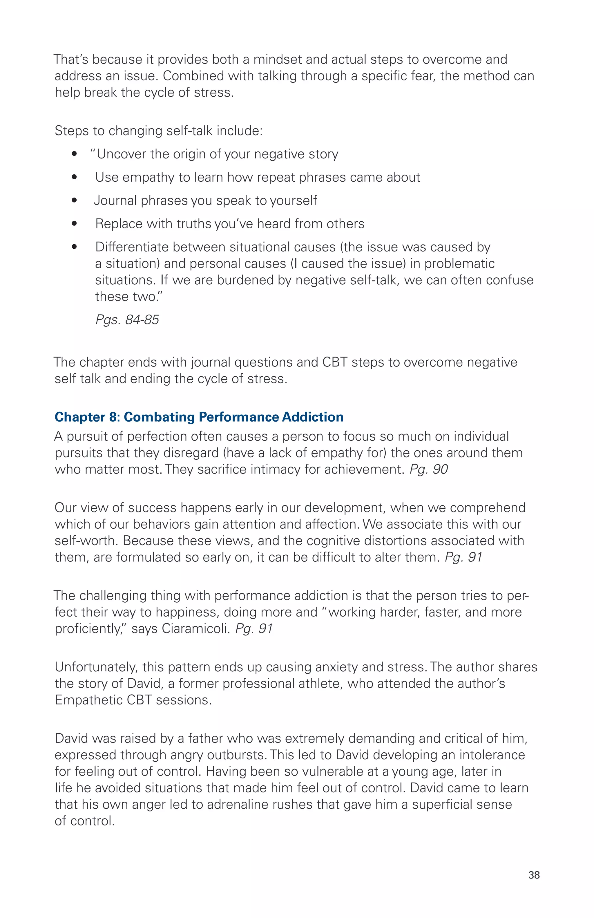 That’s because it provides both a mindset and actual steps to overcome and
address an issue. Combined with talking through a specific fear, the method can
help break the cycle of stress.
Steps to changing self-talk include:
•	 “Uncover the origin of your negative story
•	 Use empathy to learn how repeat phrases came about
•	 Journal phrases you speak to yourself
•	 Replace with truths you’ve heard from others
•	 Differentiate between situational causes (the issue was caused by
a situation) and personal causes (I caused the issue) in problematic
situations. If we are burdened by negative self-talk, we can often confuse
these two.”
	 Pgs. 84-85
The chapter ends with journal questions and CBT steps to overcome negative
self talk and ending the cycle of stress.
Chapter 8: Combating Performance Addiction
A pursuit of perfection often causes a person to focus so much on individual
pursuits that they disregard (have a lack of empathy for) the ones around them
who matter most. They sacrifice intimacy for achievement. Pg. 90
Our view of success happens early in our development, when we comprehend
which of our behaviors gain attention and affection. We associate this with our
self-worth. Because these views, and the cognitive distortions associated with
them, are formulated so early on, it can be difficult to alter them. Pg. 91
The challenging thing with performance addiction is that the person tries to per-
fect their way to happiness, doing more and “working harder, faster, and more
proficiently,” says Ciaramicoli. Pg. 91
Unfortunately, this pattern ends up causing anxiety and stress. The author shares
the story of David, a former professional athlete, who attended the author’s
Empathetic CBT sessions.
David was raised by a father who was extremely demanding and critical of him,
expressed through angry outbursts. This led to David developing an intolerance
for feeling out of control. Having been so vulnerable at a young age, later in
life he avoided situations that made him feel out of control. David came to learn
that his own anger led to adrenaline rushes that gave him a superficial sense
of control.
38
 