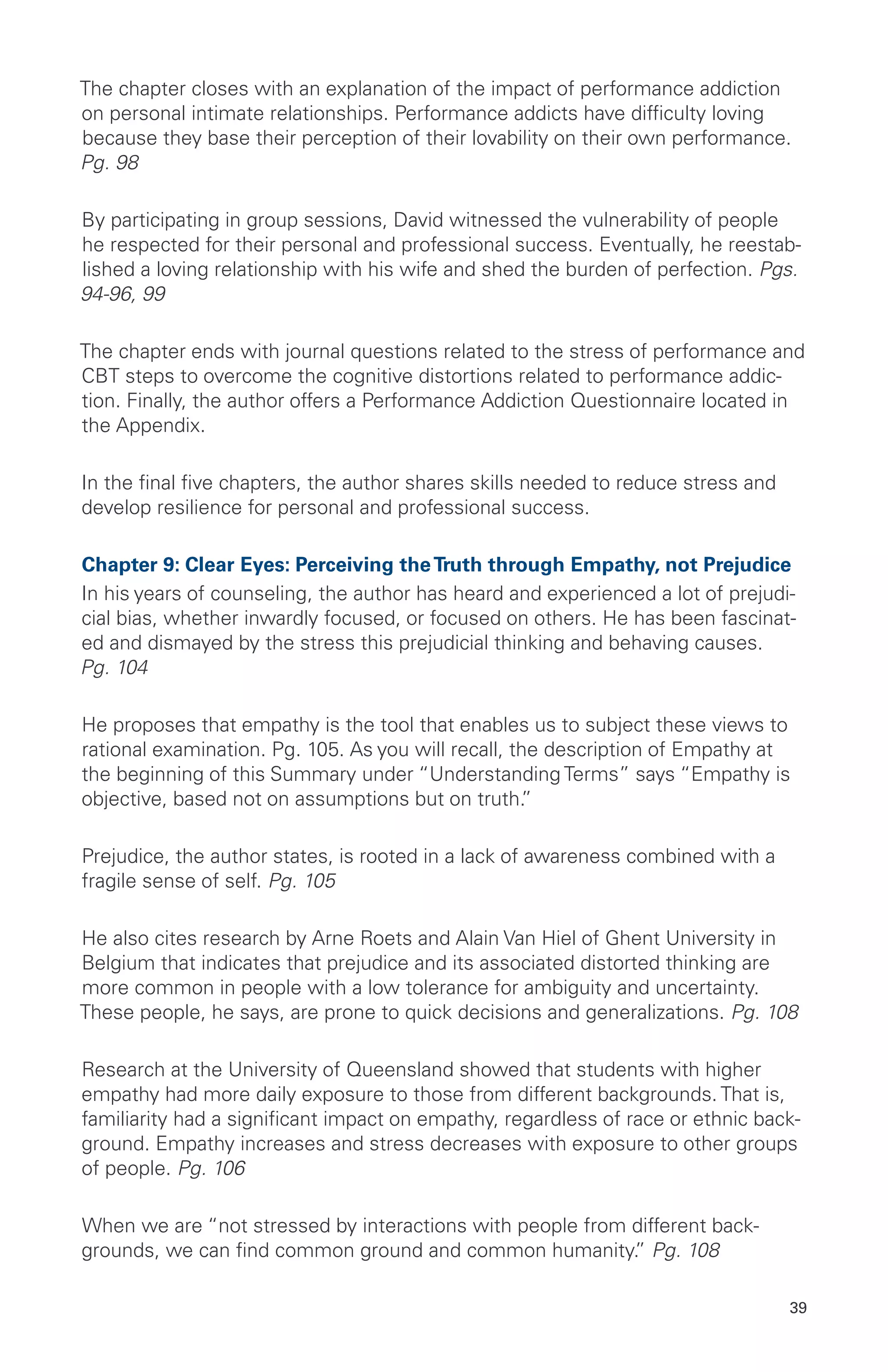 The chapter closes with an explanation of the impact of performance addiction
on personal intimate relationships. Performance addicts have difficulty loving
because they base their perception of their lovability on their own performance.
Pg. 98
By participating in group sessions, David witnessed the vulnerability of people
he respected for their personal and professional success. Eventually, he reestab-
lished a loving relationship with his wife and shed the burden of perfection. Pgs.
94-96, 99
The chapter ends with journal questions related to the stress of performance and
CBT steps to overcome the cognitive distortions related to performance addic-
tion. Finally, the author offers a Performance Addiction Questionnaire located in
the Appendix.
In the final five chapters, the author shares skills needed to reduce stress and
develop resilience for personal and professional success.
Chapter 9: Clear Eyes: Perceiving theTruth through Empathy, not Prejudice
In his years of counseling, the author has heard and experienced a lot of prejudi-
cial bias, whether inwardly focused, or focused on others. He has been fascinat-
ed and dismayed by the stress this prejudicial thinking and behaving causes.
Pg. 104
He proposes that empathy is the tool that enables us to subject these views to
rational examination. Pg. 105. As you will recall, the description of Empathy at
the beginning of this Summary under “Understanding Terms” says “Empathy is
objective, based not on assumptions but on truth.”
Prejudice, the author states, is rooted in a lack of awareness combined with a
fragile sense of self. Pg. 105
He also cites research by Arne Roets and Alain Van Hiel of Ghent University in
Belgium that indicates that prejudice and its associated distorted thinking are
more common in people with a low tolerance for ambiguity and uncertainty.
These people, he says, are prone to quick decisions and generalizations. Pg. 108
Research at the University of Queensland showed that students with higher
empathy had more daily exposure to those from different backgrounds. That is,
familiarity had a significant impact on empathy, regardless of race or ethnic back-
ground. Empathy increases and stress decreases with exposure to other groups
of people. Pg. 106
When we are “not stressed by interactions with people from different back-
grounds, we can find common ground and common humanity.” Pg. 108
39
 