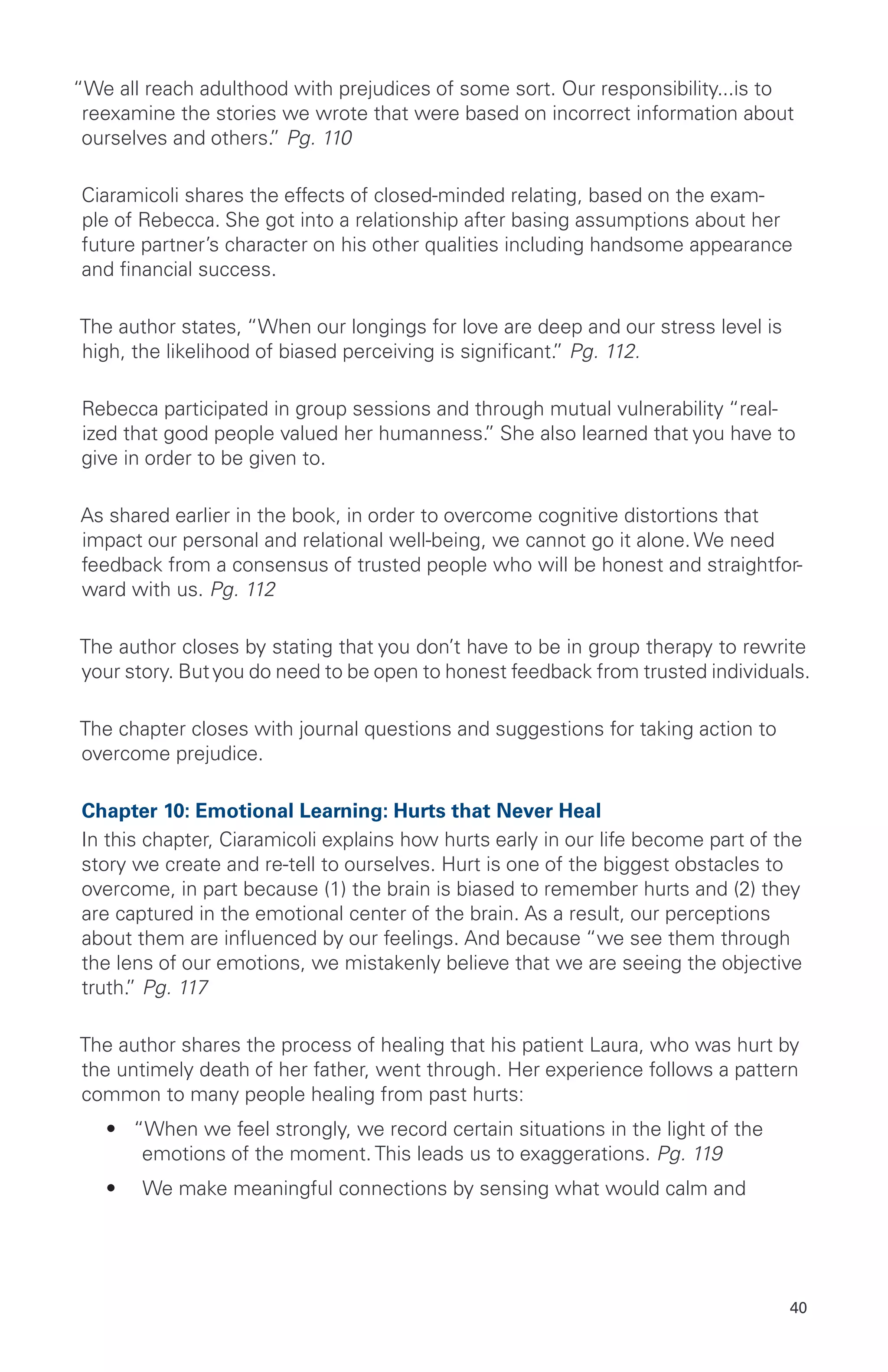 “We all reach adulthood with prejudices of some sort. Our responsibility...is to
reexamine the stories we wrote that were based on incorrect information about
ourselves and others.” Pg. 110
Ciaramicoli shares the effects of closed-minded relating, based on the exam-
ple of Rebecca. She got into a relationship after basing assumptions about her
future partner’s character on his other qualities including handsome appearance
and financial success.
The author states, “When our longings for love are deep and our stress level is
high, the likelihood of biased perceiving is significant.” Pg. 112.
Rebecca participated in group sessions and through mutual vulnerability “real-
ized that good people valued her humanness.” She also learned that you have to
give in order to be given to.
As shared earlier in the book, in order to overcome cognitive distortions that
impact our personal and relational well-being, we cannot go it alone. We need
feedback from a consensus of trusted people who will be honest and straightfor-
ward with us. Pg. 112
The author closes by stating that you don’t have to be in group therapy to rewrite
your story. Butyou do need to be open to honest feedback from trusted individuals.
The chapter closes with journal questions and suggestions for taking action to
overcome prejudice.
Chapter 10: Emotional Learning: Hurts that Never Heal
In this chapter, Ciaramicoli explains how hurts early in our life become part of the
story we create and re-tell to ourselves. Hurt is one of the biggest obstacles to
overcome, in part because (1) the brain is biased to remember hurts and (2) they
are captured in the emotional center of the brain. As a result, our perceptions
about them are influenced by our feelings. And because “we see them through
the lens of our emotions, we mistakenly believe that we are seeing the objective
truth.” Pg. 117
The author shares the process of healing that his patient Laura, who was hurt by
the untimely death of her father, went through. Her experience follows a pattern
common to many people healing from past hurts:
•	 “When we feel strongly, we record certain situations in the light of the
emotions of the moment. This leads us to exaggerations. Pg. 119
•	 We make meaningful connections by sensing what would calm and
40
 
