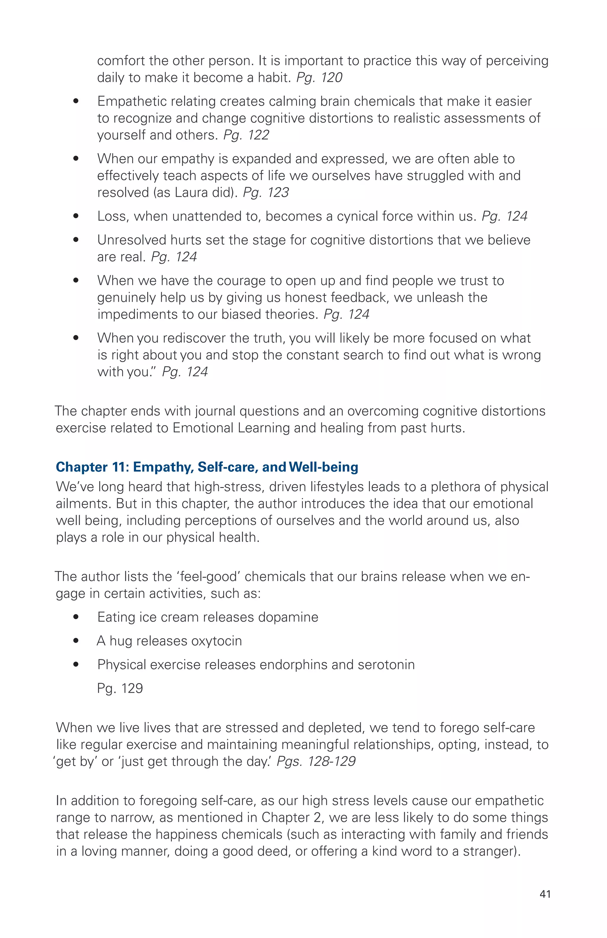 comfort the other person. It is important to practice this way of perceiving
daily to make it become a habit. Pg. 120
•	 Empathetic relating creates calming brain chemicals that make it easier
to recognize and change cognitive distortions to realistic assessments of
yourself and others. Pg. 122
•	 When our empathy is expanded and expressed, we are often able to
effectively teach aspects of life we ourselves have struggled with and
resolved (as Laura did). Pg. 123
•	 Loss, when unattended to, becomes a cynical force within us. Pg. 124
•	 Unresolved hurts set the stage for cognitive distortions that we believe
are real. Pg. 124
•	 When we have the courage to open up and find people we trust to
genuinely help us by giving us honest feedback, we unleash the
impediments to our biased theories. Pg. 124
•	 When you rediscover the truth, you will likely be more focused on what
is right about you and stop the constant search to find out what is wrong
with you.” Pg. 124
The chapter ends with journal questions and an overcoming cognitive distortions
exercise related to Emotional Learning and healing from past hurts.
Chapter 11: Empathy, Self-care, and Well-being
We’ve long heard that high-stress, driven lifestyles leads to a plethora of physical
ailments. But in this chapter, the author introduces the idea that our emotional
well being, including perceptions of ourselves and the world around us, also
plays a role in our physical health.
The author lists the ‘feel-good’ chemicals that our brains release when we en-
gage in certain activities, such as:
•	 Eating ice cream releases dopamine
•	 A hug releases oxytocin
•	 Physical exercise releases endorphins and serotonin
	 Pg. 129
When we live lives that are stressed and depleted, we tend to forego self-care
like regular exercise and maintaining meaningful relationships, opting, instead, to
‘get by’ or ‘just get through the day.’ Pgs. 128-129
In addition to foregoing self-care, as our high stress levels cause our empathetic
range to narrow, as mentioned in Chapter 2, we are less likely to do some things
that release the happiness chemicals (such as interacting with family and friends
in a loving manner, doing a good deed, or offering a kind word to a stranger).
41
 