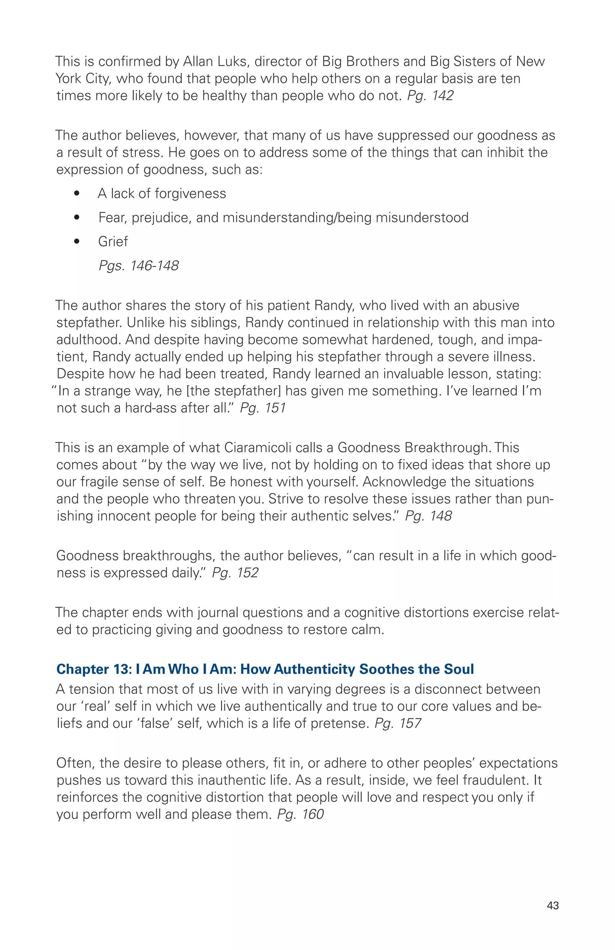 This is confirmed by Allan Luks, director of Big Brothers and Big Sisters of New
York City, who found that people who help others on a regular basis are ten
times more likely to be healthy than people who do not. Pg. 142
The author believes, however, that many of us have suppressed our goodness as
a result of stress. He goes on to address some of the things that can inhibit the
expression of goodness, such as:
•	 A lack of forgiveness
•	 Fear, prejudice, and misunderstanding/being misunderstood
•	 Grief
	 Pgs. 146-148
The author shares the story of his patient Randy, who lived with an abusive
stepfather. Unlike his siblings, Randy continued in relationship with this man into
adulthood. And despite having become somewhat hardened, tough, and impa-
tient, Randy actually ended up helping his stepfather through a severe illness.
Despite how he had been treated, Randy learned an invaluable lesson, stating:
“In a strange way, he [the stepfather] has given me something. I’ve learned I’m
not such a hard-ass after all.” Pg. 151
This is an example of what Ciaramicoli calls a Goodness Breakthrough. This
comes about “by the way we live, not by holding on to fixed ideas that shore up
our fragile sense of self. Be honest with yourself. Acknowledge the situations
and the people who threaten you. Strive to resolve these issues rather than pun-
ishing innocent people for being their authentic selves.” Pg. 148
Goodness breakthroughs, the author believes, “can result in a life in which good-
ness is expressed daily.” Pg. 152
The chapter ends with journal questions and a cognitive distortions exercise relat-
ed to practicing giving and goodness to restore calm.
Chapter 13: I Am Who I Am: How Authenticity Soothes the Soul
A tension that most of us live with in varying degrees is a disconnect between
our ‘real’ self in which we live authentically and true to our core values and be-
liefs and our ‘false’ self, which is a life of pretense. Pg. 157
Often, the desire to please others, fit in, or adhere to other peoples’ expectations
pushes us toward this inauthentic life. As a result, inside, we feel fraudulent. It
reinforces the cognitive distortion that people will love and respect you only if
you perform well and please them. Pg. 160
43
 
