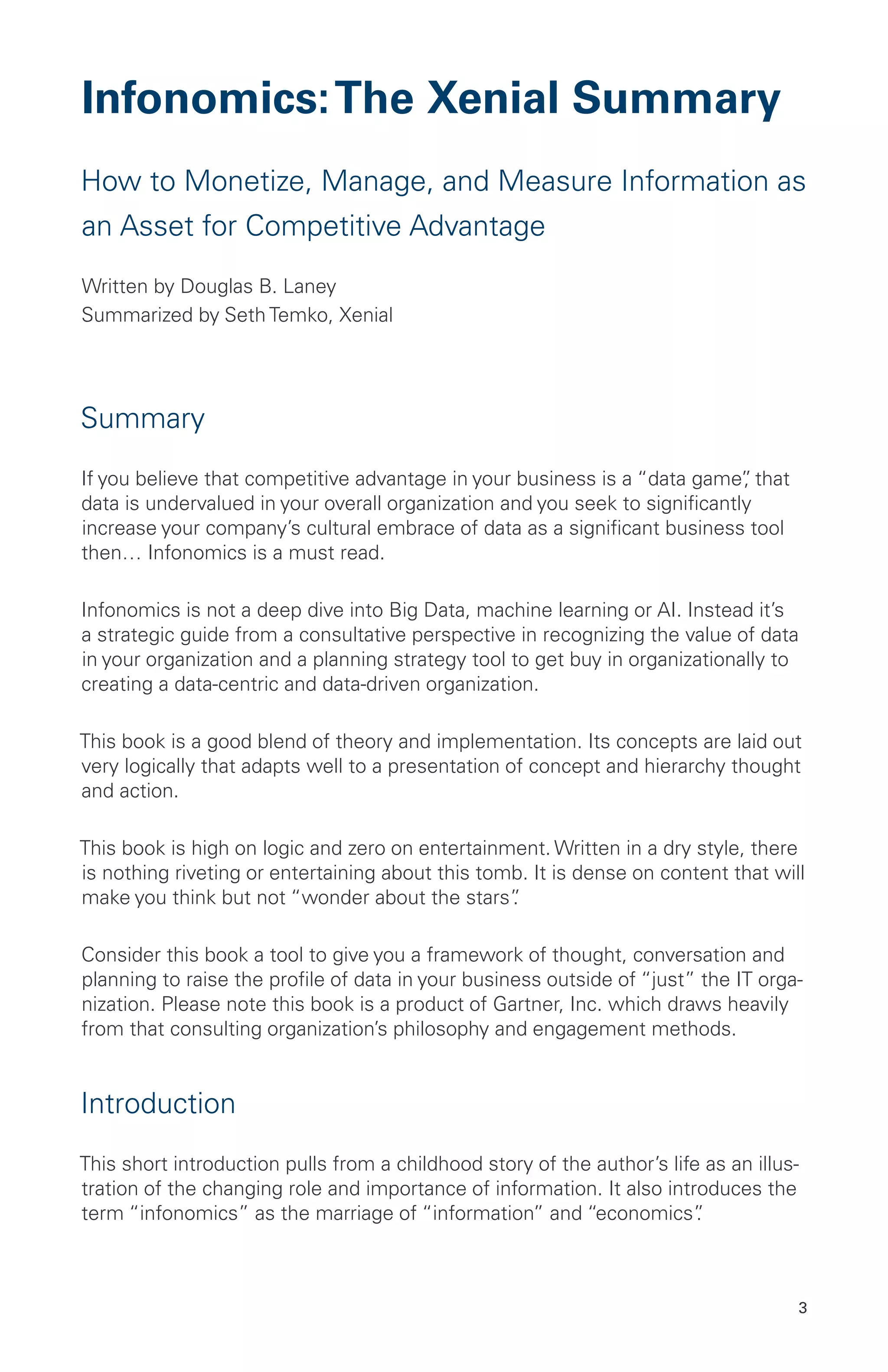 3
Infonomics:The Xenial Summary
How to Monetize, Manage, and Measure Information as
an Asset for Competitive Advantage
Written by Douglas B. Laney
Summarized by Seth Temko, Xenial
Summary
If you believe that competitive advantage in your business is a “data game”, that
data is undervalued in your overall organization and you seek to significantly
increase your company’s cultural embrace of data as a significant business tool
then… Infonomics is a must read.
Infonomics is not a deep dive into Big Data, machine learning or AI. Instead it’s
a strategic guide from a consultative perspective in recognizing the value of data
in your organization and a planning strategy tool to get buy in organizationally to
creating a data-centric and data-driven organization.
This book is a good blend of theory and implementation. Its concepts are laid out
very logically that adapts well to a presentation of concept and hierarchy thought
and action.
This book is high on logic and zero on entertainment. Written in a dry style, there
is nothing riveting or entertaining about this tomb. It is dense on content that will
make you think but not “wonder about the stars”.
Consider this book a tool to give you a framework of thought, conversation and
planning to raise the profile of data in your business outside of “just” the IT orga-
nization. Please note this book is a product of Gartner, Inc. which draws heavily
from that consulting organization’s philosophy and engagement methods.
Introduction
This short introduction pulls from a childhood story of the author’s life as an illus-
tration of the changing role and importance of information. It also introduces the
term “infonomics” as the marriage of “information” and “economics”.
 