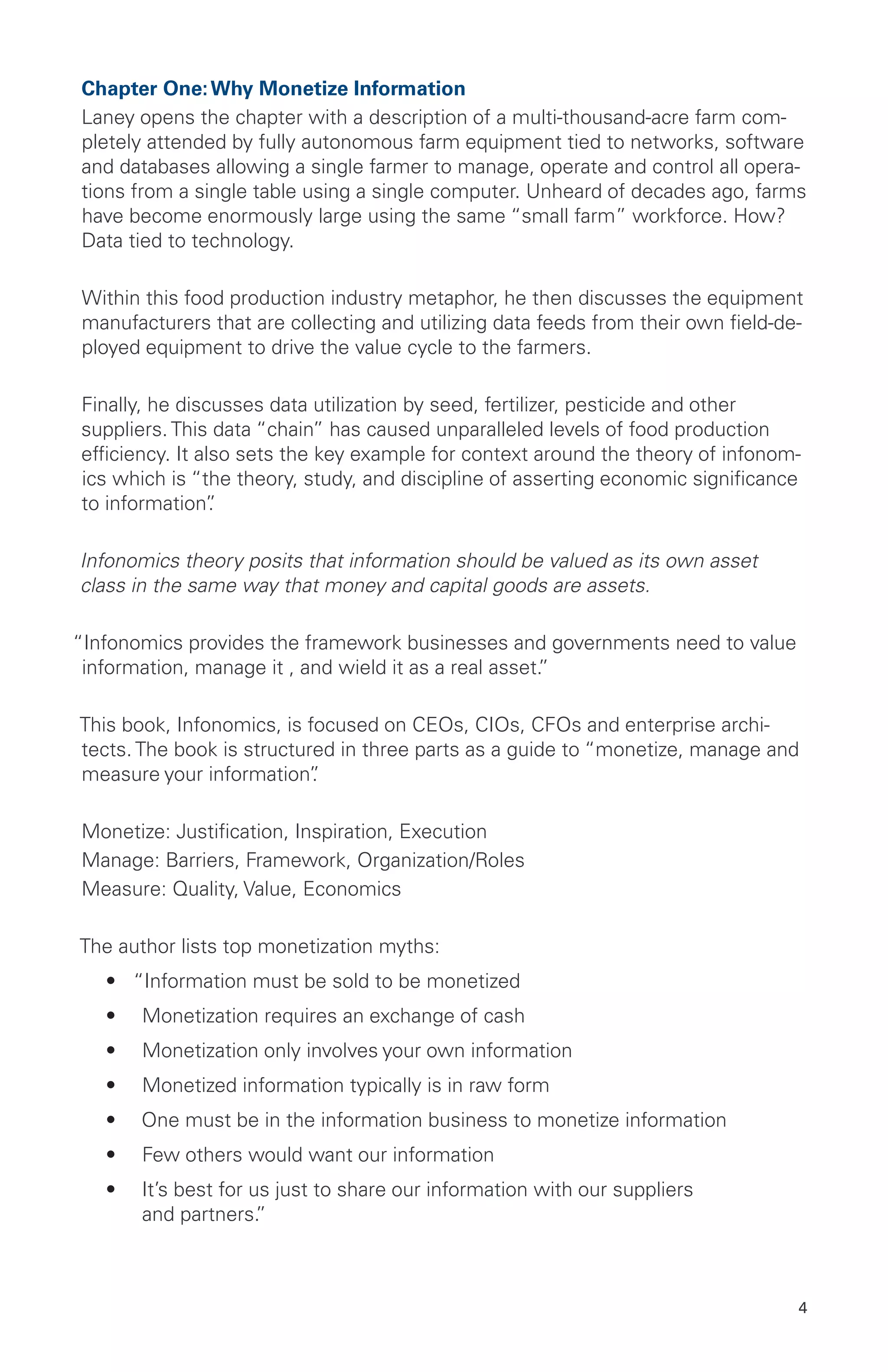 4
Chapter One:Why Monetize Information
Laney opens the chapter with a description of a multi-thousand-acre farm com-
pletely attended by fully autonomous farm equipment tied to networks, software
and databases allowing a single farmer to manage, operate and control all opera-
tions from a single table using a single computer. Unheard of decades ago, farms
have become enormously large using the same “small farm” workforce. How?
Data tied to technology.
Within this food production industry metaphor, he then discusses the equipment
manufacturers that are collecting and utilizing data feeds from their own field-de-
ployed equipment to drive the value cycle to the farmers.
Finally, he discusses data utilization by seed, fertilizer, pesticide and other
suppliers. This data “chain” has caused unparalleled levels of food production
efficiency. It also sets the key example for context around the theory of infonom-
ics which is “the theory, study, and discipline of asserting economic significance
to information”.
Infonomics theory posits that information should be valued as its own asset
class in the same way that money and capital goods are assets.
“Infonomics provides the framework businesses and governments need to value
information, manage it , and wield it as a real asset.”
This book, Infonomics, is focused on CEOs, CIOs, CFOs and enterprise archi-
tects. The book is structured in three parts as a guide to “monetize, manage and
measure your information”.
Monetize: Justification, Inspiration, Execution
Manage: Barriers, Framework, Organization/Roles
Measure: Quality, Value, Economics
The author lists top monetization myths:
•	 “Information must be sold to be monetized
•	 Monetization requires an exchange of cash
•	 Monetization only involves your own information
•	 Monetized information typically is in raw form
•	 One must be in the information business to monetize information
•	 Few others would want our information
•	 It’s best for us just to share our information with our suppliers
and partners.”
 