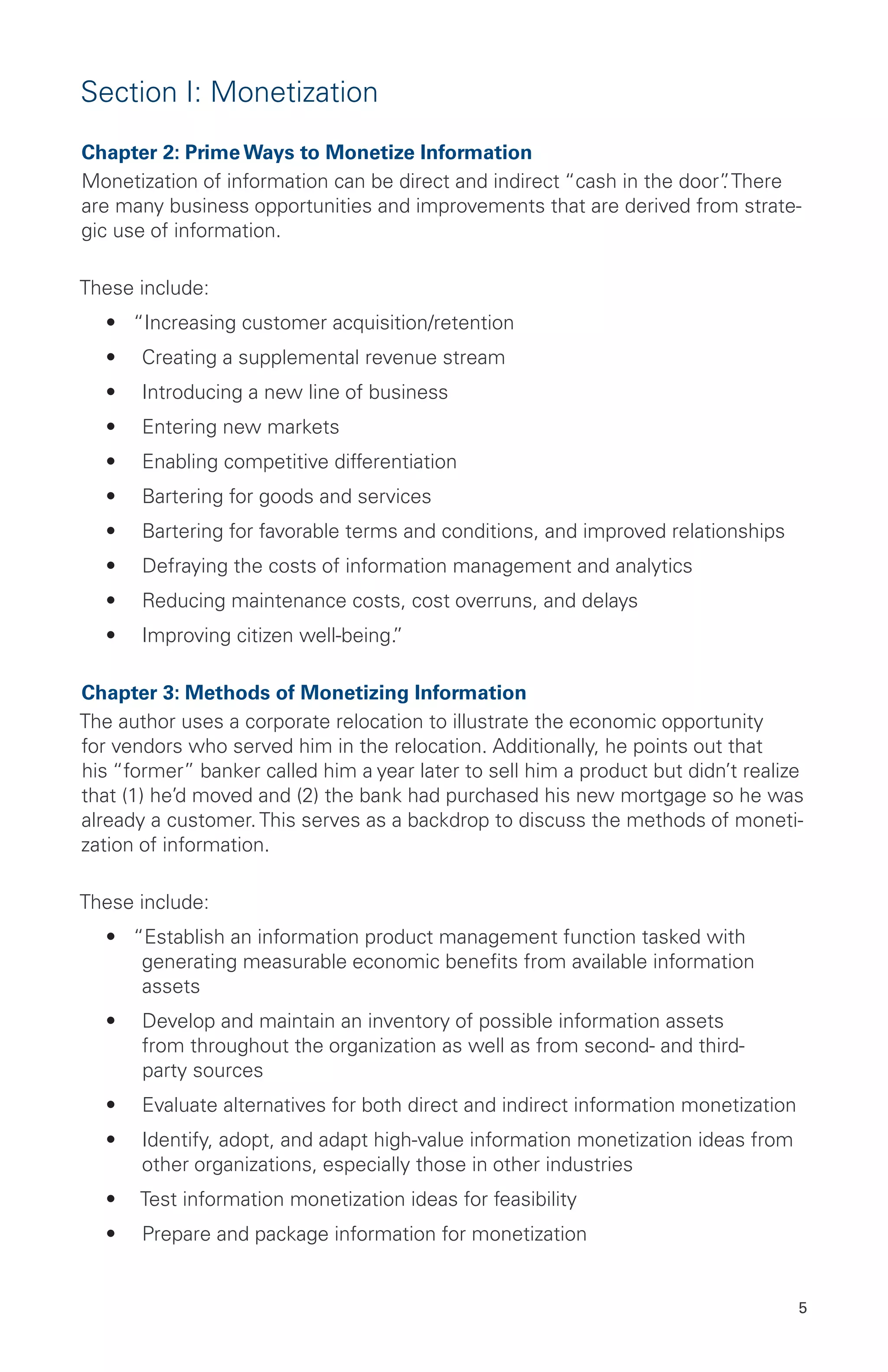 5
Section I: Monetization
Chapter 2: Prime Ways to Monetize Information
Monetization of information can be direct and indirect “cash in the door”. There
are many business opportunities and improvements that are derived from strate-
gic use of information.
These include:
•	 “Increasing customer acquisition/retention
•	 Creating a supplemental revenue stream
•	 Introducing a new line of business
•	 Entering new markets
•	 Enabling competitive differentiation
•	 Bartering for goods and services
•	 Bartering for favorable terms and conditions, and improved relationships
•	 Defraying the costs of information management and analytics
•	 Reducing maintenance costs, cost overruns, and delays
•	 Improving citizen well-being.”
Chapter 3: Methods of Monetizing Information
The author uses a corporate relocation to illustrate the economic opportunity
for vendors who served him in the relocation. Additionally, he points out that
his “former” banker called him a year later to sell him a product but didn’t realize
that (1) he’d moved and (2) the bank had purchased his new mortgage so he was
already a customer. This serves as a backdrop to discuss the methods of moneti-
zation of information.
These include:
•	 “Establish an information product management function tasked with
generating measurable economic benefits from available information
assets
•	 Develop and maintain an inventory of possible information assets
from throughout the organization as well as from second- and third-
party sources
•	 Evaluate alternatives for both direct and indirect information monetization
•	 Identify, adopt, and adapt high-value information monetization ideas from
other organizations, especially those in other industries
•	 Test information monetization ideas for feasibility
•	 Prepare and package information for monetization
 