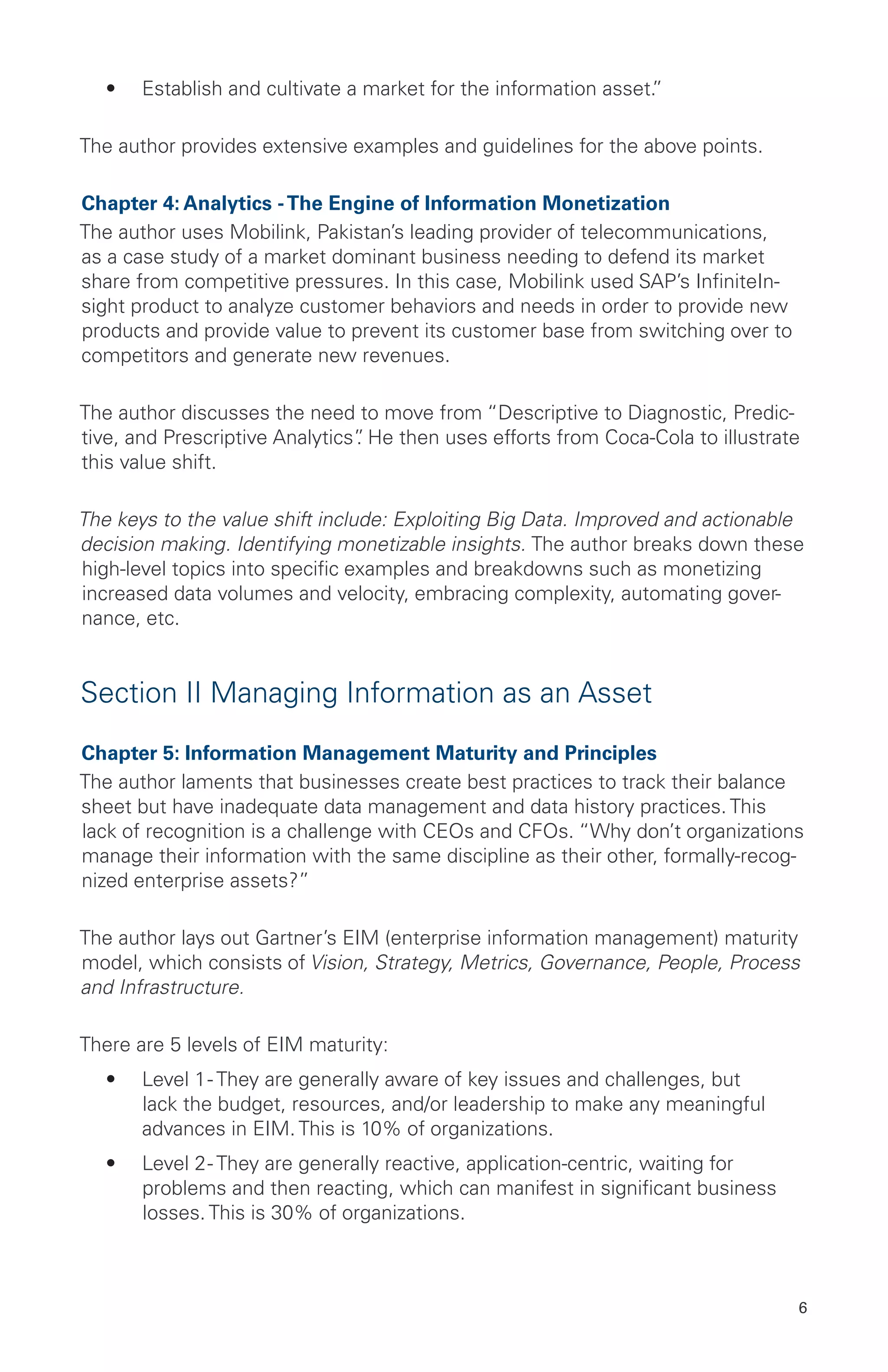 6
•	 Establish and cultivate a market for the information asset.”
The author provides extensive examples and guidelines for the above points.
Chapter 4: Analytics -The Engine of Information Monetization
The author uses Mobilink, Pakistan’s leading provider of telecommunications,
as a case study of a market dominant business needing to defend its market
share from competitive pressures. In this case, Mobilink used SAP’s InfiniteIn-
sight product to analyze customer behaviors and needs in order to provide new
products and provide value to prevent its customer base from switching over to
competitors and generate new revenues.
The author discusses the need to move from “Descriptive to Diagnostic, Predic-
tive, and Prescriptive Analytics”. He then uses efforts from Coca-Cola to illustrate
this value shift.
The keys to the value shift include: Exploiting Big Data. Improved and actionable
decision making. Identifying monetizable insights. The author breaks down these
high-level topics into specific examples and breakdowns such as monetizing
increased data volumes and velocity, embracing complexity, automating gover-
nance, etc.
Section II Managing Information as an Asset
Chapter 5: Information Management Maturity and Principles
The author laments that businesses create best practices to track their balance
sheet but have inadequate data management and data history practices. This
lack of recognition is a challenge with CEOs and CFOs. “Why don’t organizations
manage their information with the same discipline as their other, formally-recog-
nized enterprise assets?”
The author lays out Gartner’s EIM (enterprise information management) maturity
model, which consists of Vision, Strategy, Metrics, Governance, People, Process
and Infrastructure.
There are 5 levels of EIM maturity:
•	 Level 1- They are generally aware of key issues and challenges, but
lack the budget, resources, and/or leadership to make any meaningful
advances in EIM. This is 10% of organizations.
•	 Level 2- They are generally reactive, application-centric, waiting for
problems and then reacting, which can manifest in significant business
losses. This is 30% of organizations.
 