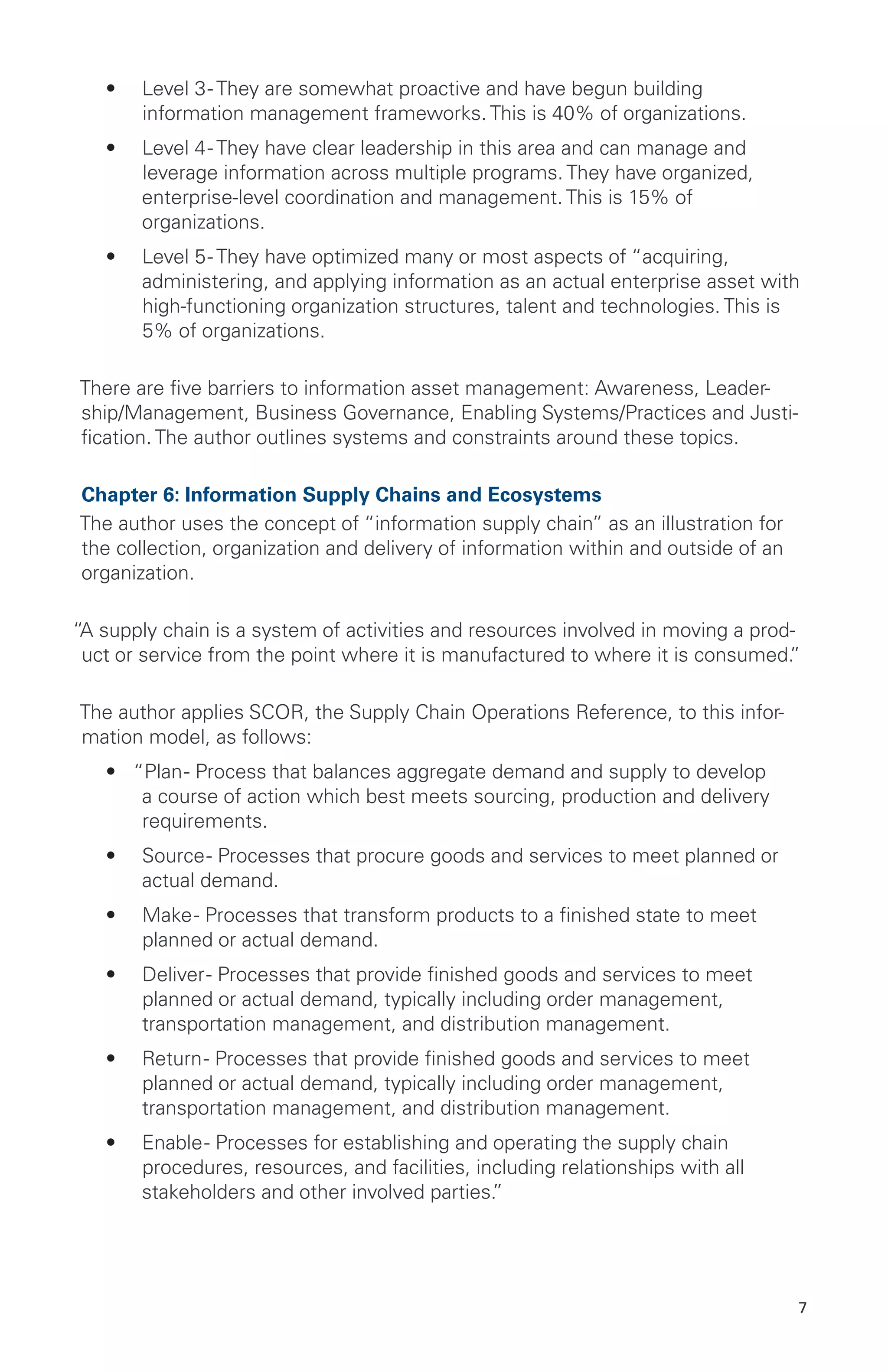 7
•	 Level 3- They are somewhat proactive and have begun building
information management frameworks. This is 40% of organizations.
•	 Level 4- They have clear leadership in this area and can manage and
leverage information across multiple programs. They have organized,
enterprise-level coordination and management. This is 15% of
organizations.
•	 Level 5- They have optimized many or most aspects of “acquiring,
administering, and applying information as an actual enterprise asset with
high-functioning organization structures, talent and technologies. This is
5% of organizations.
There are five barriers to information asset management: Awareness, Leader-
ship/Management, Business Governance, Enabling Systems/Practices and Justi-
fication. The author outlines systems and constraints around these topics.
Chapter 6: Information Supply Chains and Ecosystems
The author uses the concept of “information supply chain” as an illustration for
the collection, organization and delivery of information within and outside of an
organization.
“A supply chain is a system of activities and resources involved in moving a prod-
uct or service from the point where it is manufactured to where it is consumed.”
The author applies SCOR, the Supply Chain Operations Reference, to this infor-
mation model, as follows:
•	 “Plan- Process that balances aggregate demand and supply to develop
a course of action which best meets sourcing, production and delivery
requirements.
•	 Source- Processes that procure goods and services to meet planned or
actual demand.
•	 Make- Processes that transform products to a finished state to meet
planned or actual demand.
•	 Deliver- Processes that provide finished goods and services to meet
planned or actual demand, typically including order management,
transportation management, and distribution management.
•	 Return- Processes that provide finished goods and services to meet
planned or actual demand, typically including order management,
transportation management, and distribution management.
•	 Enable- Processes for establishing and operating the supply chain
procedures, resources, and facilities, including relationships with all
stakeholders and other involved parties.”
 