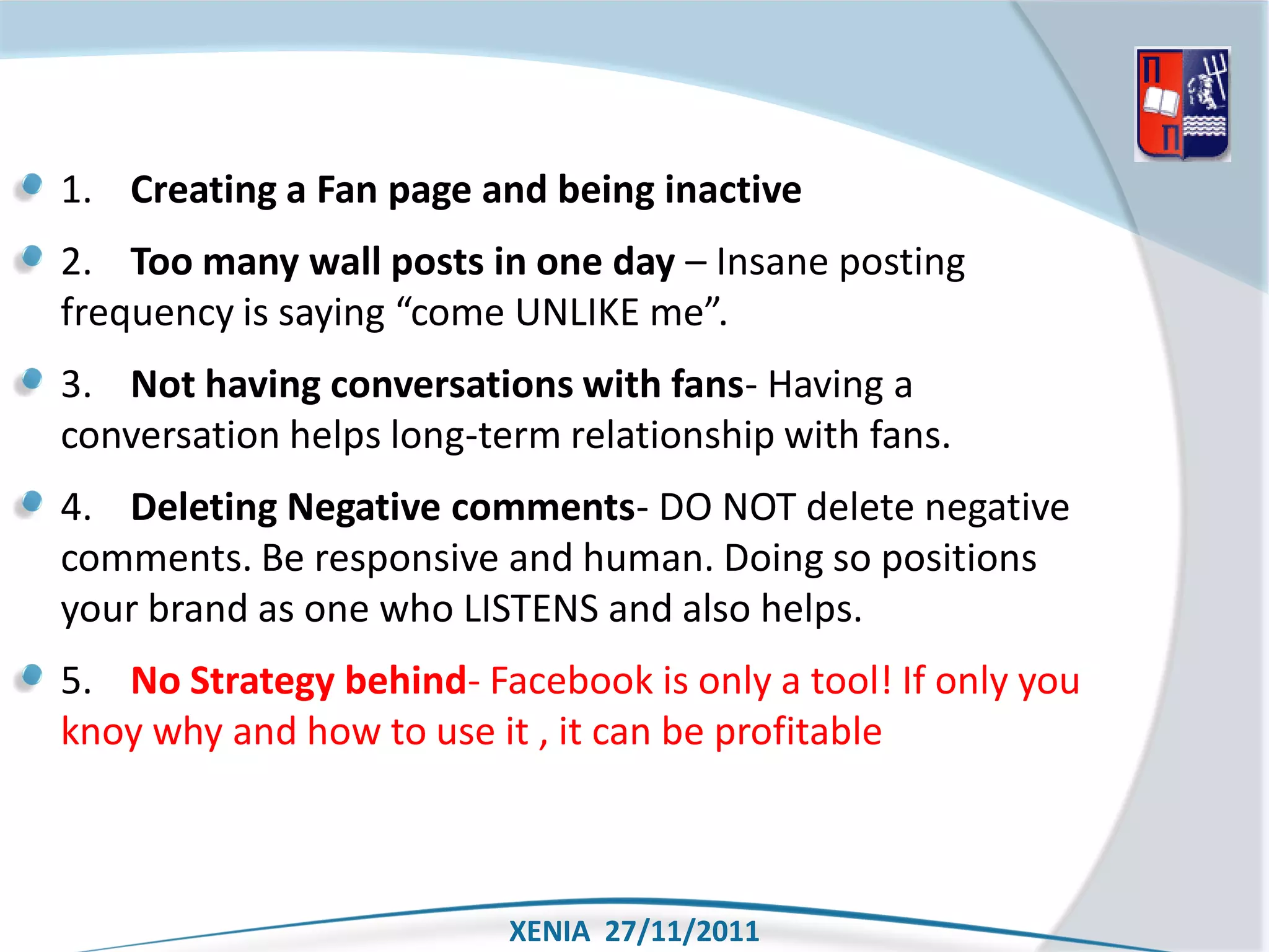 1. Creating a Fan page and being inactive
2. Too many wall posts in one day – Insane posting
frequency is saying “come UNLIKE me”.
3. Not having conversations with fans- Having a
conversation helps long-term relationship with fans.
4. Deleting Negative comments- DO NOT delete negative
comments. Be responsive and human. Doing so positions
your brand as one who LISTENS and also helps.
5. No Strategy behind- Facebook is only a tool! If only you
knoy why and how to use it , it can be profitable



                          XENIA 27/11/2011
 