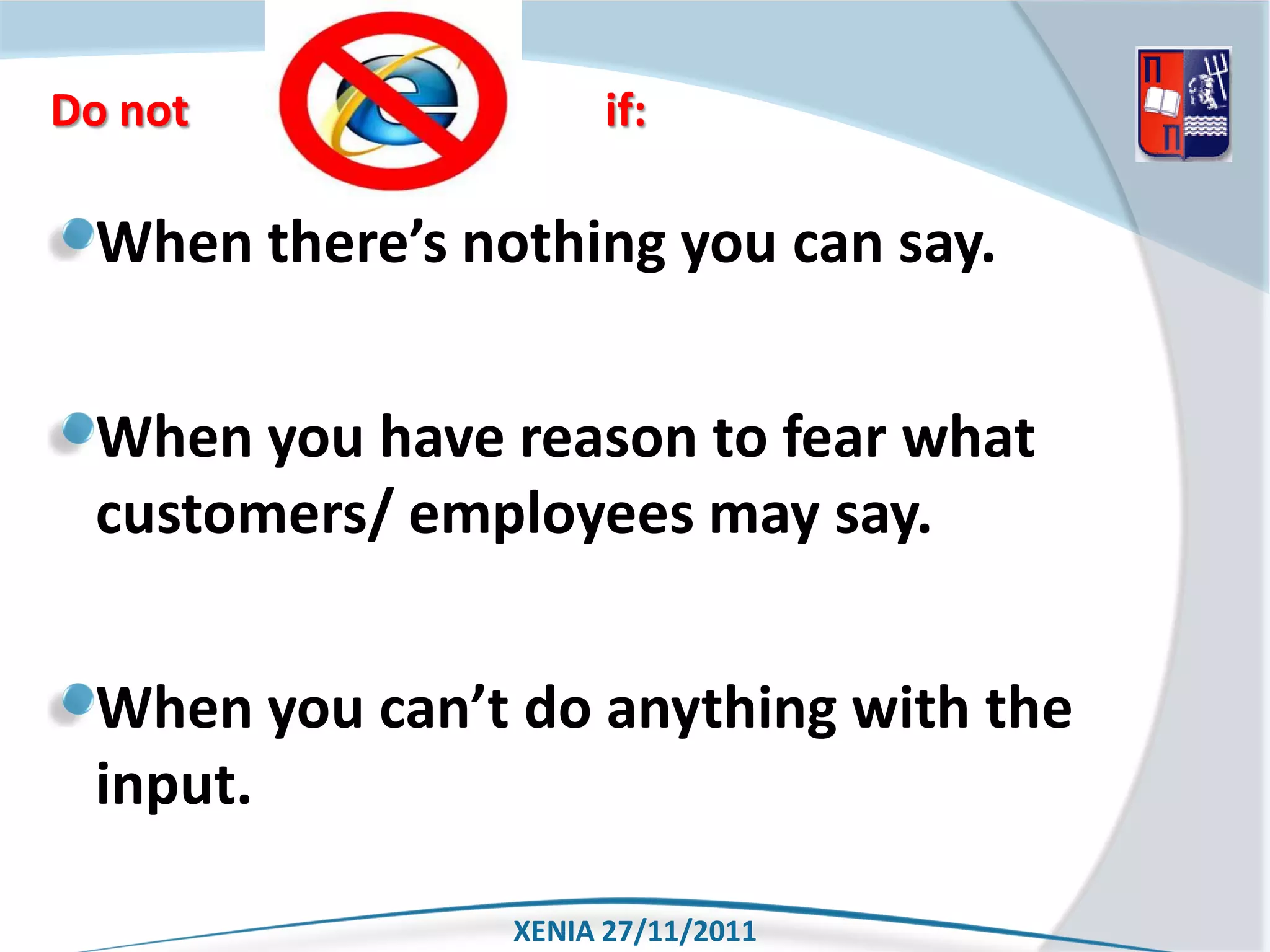 Do not                if:

 When there’s nothing you can say.


 When you have reason to fear what
 customers/ employees may say.


 When you can’t do anything with the
 input.

                XENIA 27/11/2011
 
