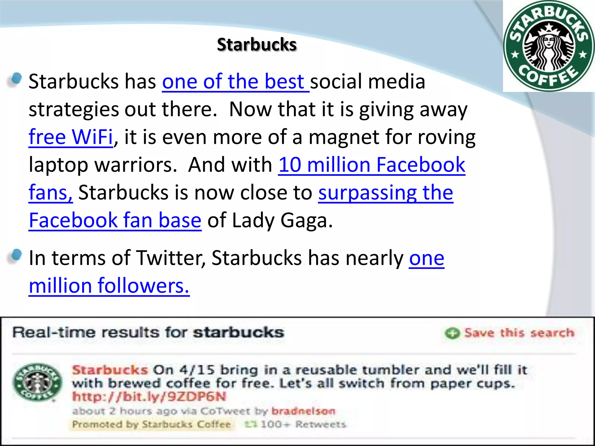 Starbucks
Starbucks has one of the best social media
strategies out there. Now that it is giving away
free WiFi, it is even more of a magnet for roving
laptop warriors. And with 10 million Facebook
fans, Starbucks is now close to surpassing the
Facebook fan base of Lady Gaga.
In terms of Twitter, Starbucks has nearly one
million followers.




                       XENIA 27/11/2011
 