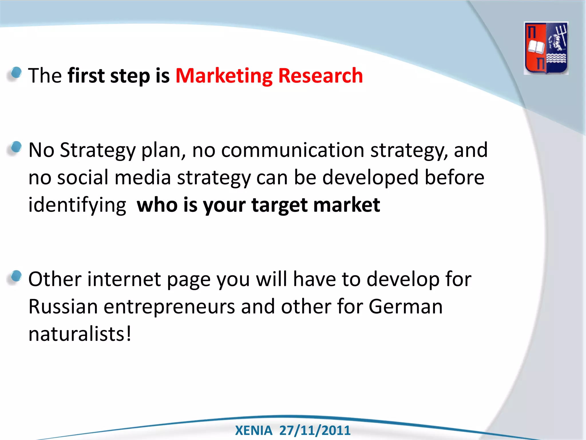 The first step is Marketing Research


No Strategy plan, no communication strategy, and
no social media strategy can be developed before
identifying who is your target market


Other internet page you will have to develop for
Russian entrepreneurs and other for German
naturalists!



                      XENIA 27/11/2011
 