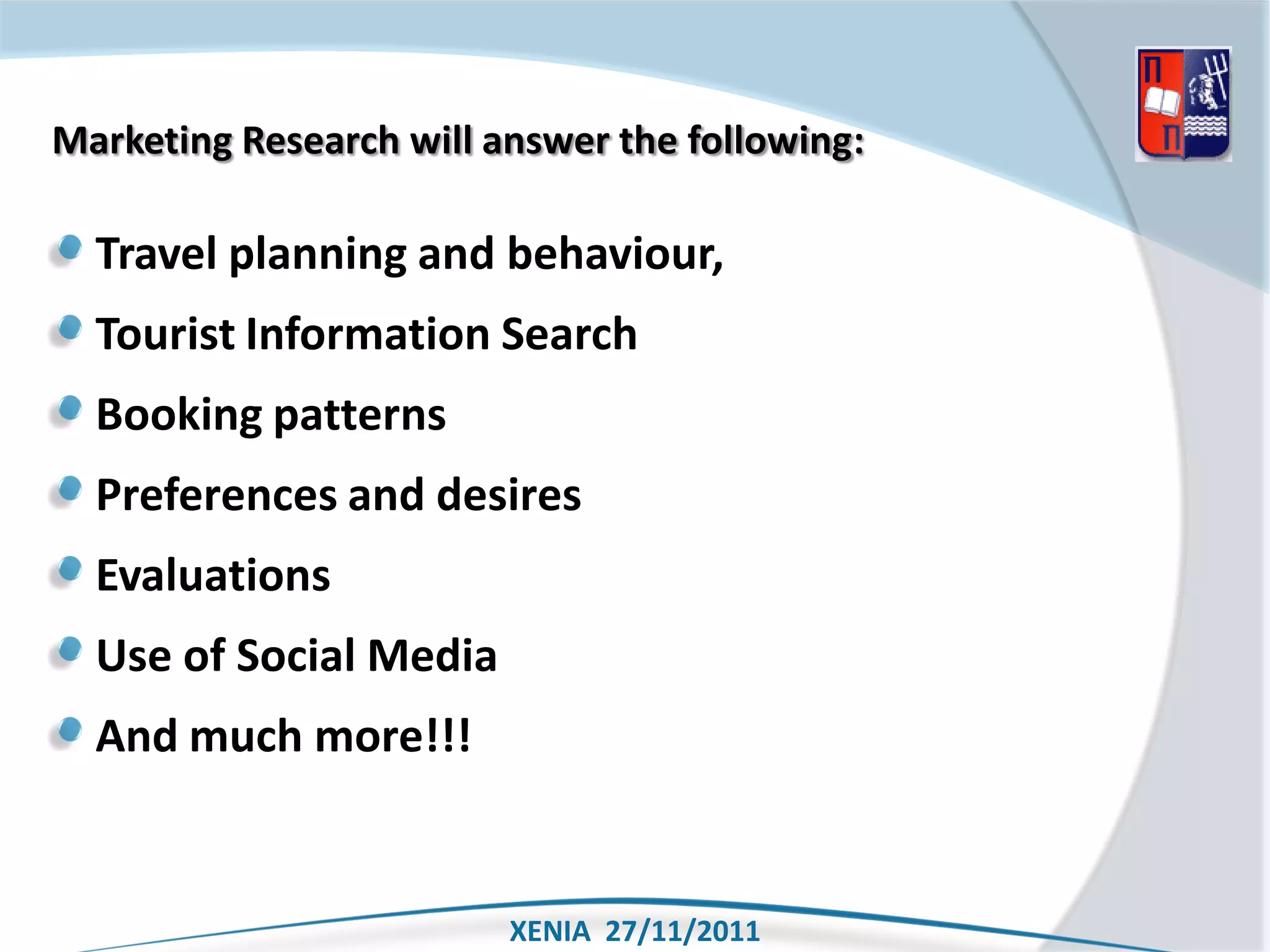 Marketing Research will answer the following:

  Travel planning and behaviour,
  Tourist Information Search
  Booking patterns
  Preferences and desires
  Evaluations
  Use of Social Media
  And much more!!!


                         XENIA 27/11/2011
 