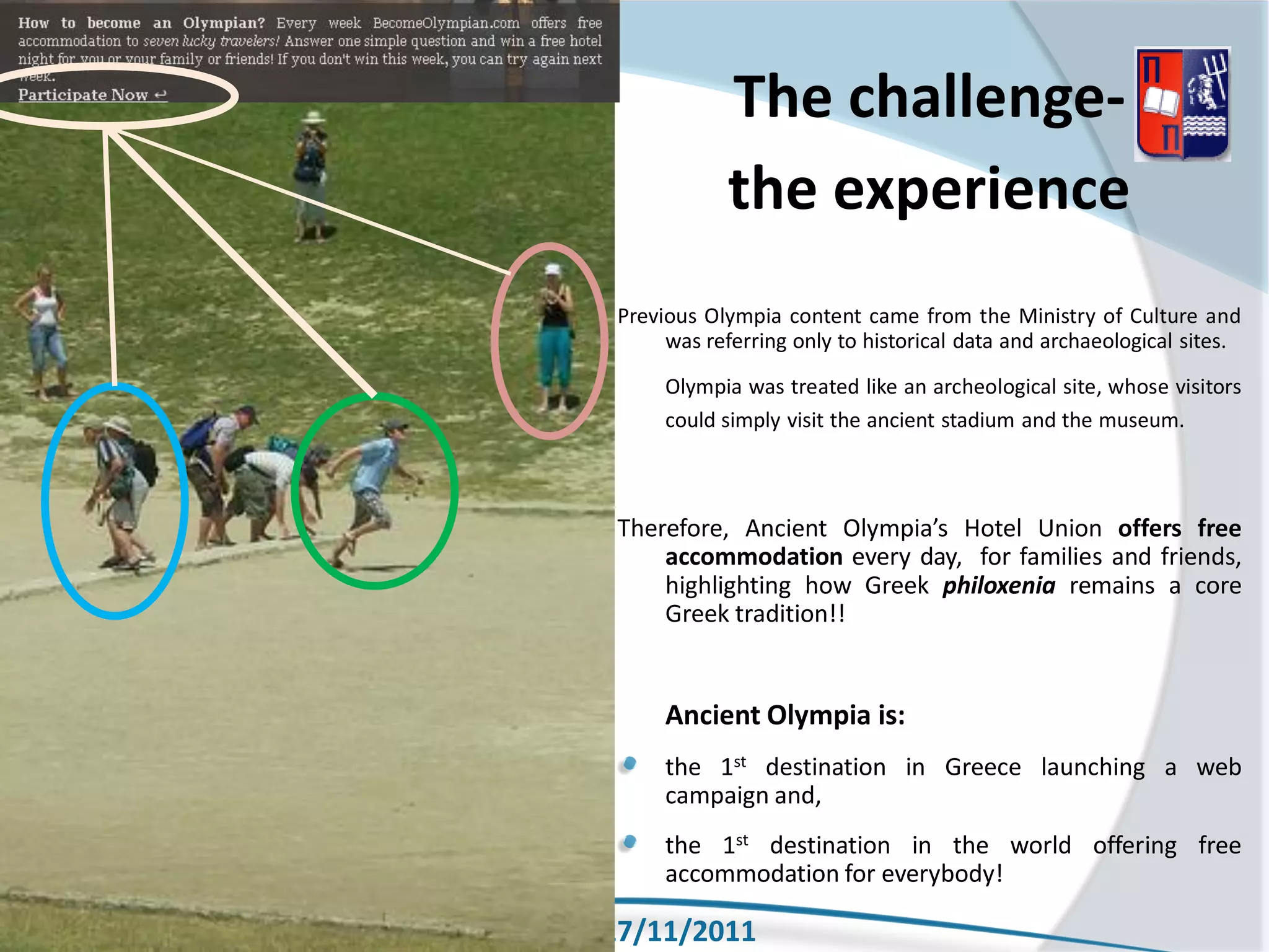 The challenge-
                  the experience
      Previous Olympia content came from the Ministry of Culture and
           was referring only to historical data and archaeological sites.
           Olympia was treated like an archeological site, whose visitors
           could simply visit the ancient stadium and the museum.



      Therefore, Ancient Olympia’s Hotel Union offers free
          accommodation every day, for families and friends,
          highlighting how Greek philoxenia remains a core
          Greek tradition!!


           Ancient Olympia is:
           the 1st destination in Greece launching a web
           campaign and,
           the 1st destination in the world offering free
           accommodation for everybody!

XENIA 27/11/2011
 