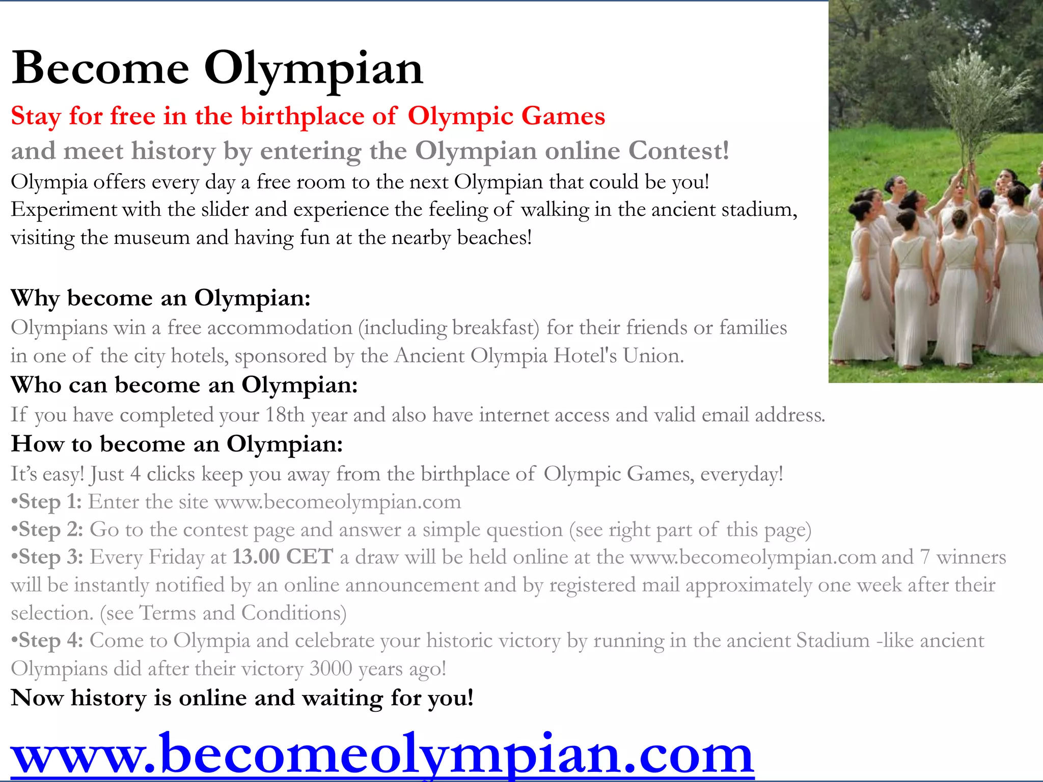 Become Olympian
Stay for free in the birthplace of Olympic Games
and meet history by entering the Olympian online Contest!
Olympia offers every day a free room to the next Olympian that could be you!
Experiment with the slider and experience the feeling of walking in the ancient stadium,
visiting the museum and having fun at the nearby beaches!

Why become an Olympian:
Olympians win a free accommodation (including breakfast) for their friends or families
in one of the city hotels, sponsored by the Ancient Olympia Hotel's Union.
Who can become an Olympian:
If you have completed your 18th year and also have internet access and valid email address.
How to become an Olympian:
It’s easy! Just 4 clicks keep you away from the birthplace of Olympic Games, everyday!
•Step 1: Enter the site www.becomeolympian.com
•Step 2: Go to the contest page and answer a simple question (see right part of this page)
•Step 3: Every Friday at 13.00 CET a draw will be held online at the www.becomeolympian.com and 7 winners
will be instantly notified by an online announcement and by registered mail approximately one week after their
selection. (see Terms and Conditions)
•Step 4: Come to Olympia and celebrate your historic victory by running in the ancient Stadium -like ancient
Olympians did after their victory 3000 years ago!
Now history is online and waiting for you!

www.becomeolympian.com
            XENIA 27/11/2011
 