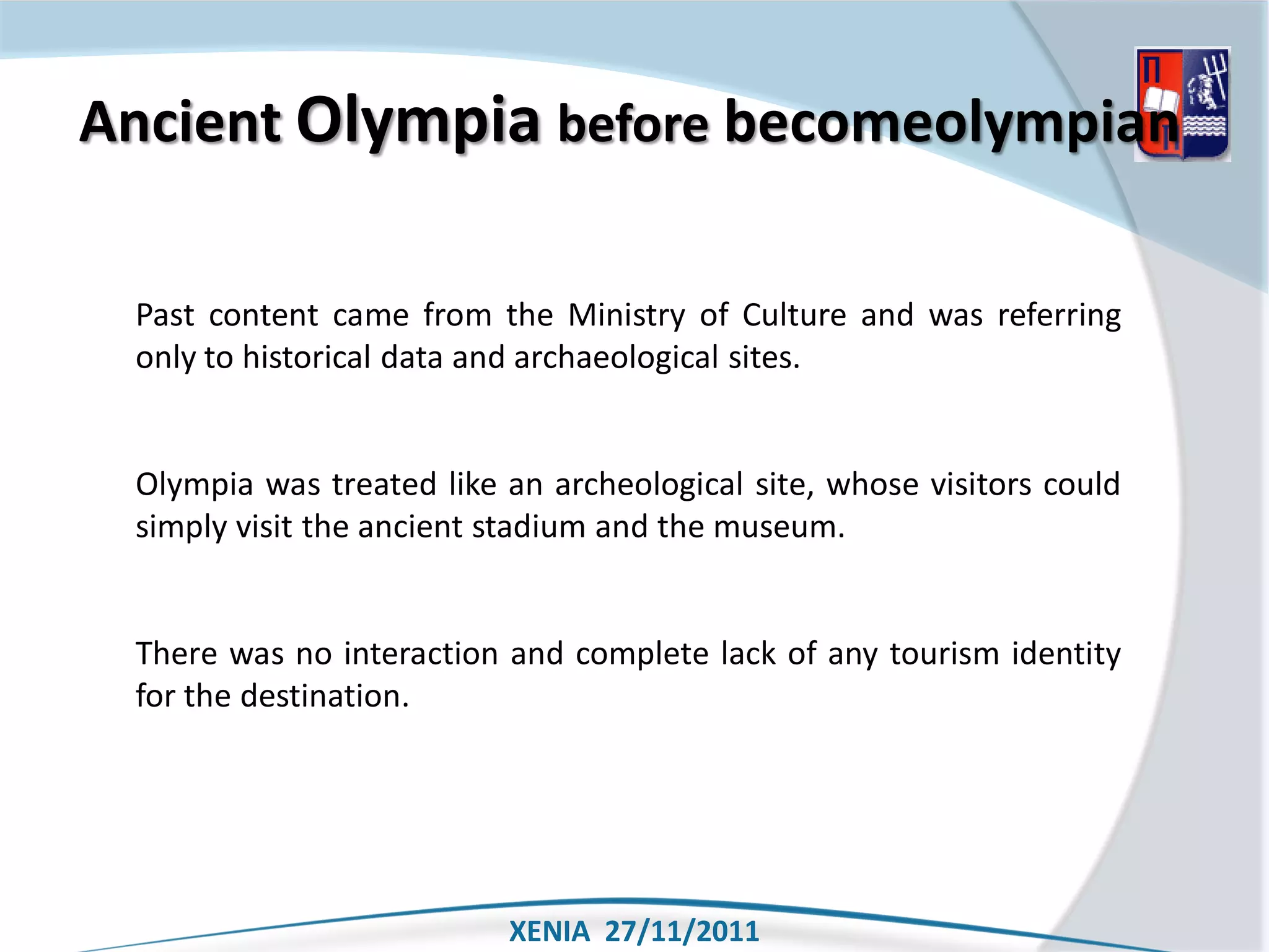 Ancient Olympia before becomeolympian

 Past content came from the Ministry of Culture and was referring
 only to historical data and archaeological sites.


 Olympia was treated like an archeological site, whose visitors could
 simply visit the ancient stadium and the museum.


 There was no interaction and complete lack of any tourism identity
 for the destination.




                          XENIA 27/11/2011
 