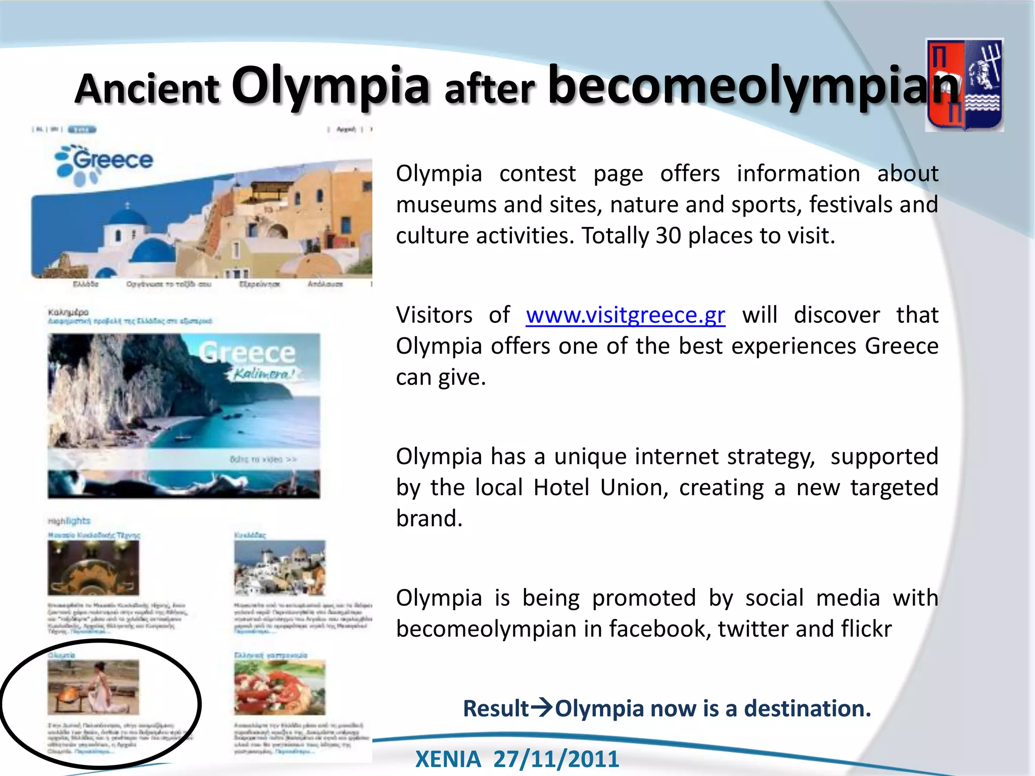 Ancient Olympia after becomeolympian
             Olympia contest page offers information about
             museums and sites, nature and sports, festivals and
             culture activities. Totally 30 places to visit.


             Visitors of www.visitgreece.gr will discover that
             Olympia offers one of the best experiences Greece
             can give.


             Olympia has a unique internet strategy, supported
             by the local Hotel Union, creating a new targeted
             brand.


             Olympia is being promoted by social media with
             becomeolympian in facebook, twitter and flickr


                   ResultOlympia now is a destination.
              XENIA 27/11/2011
 