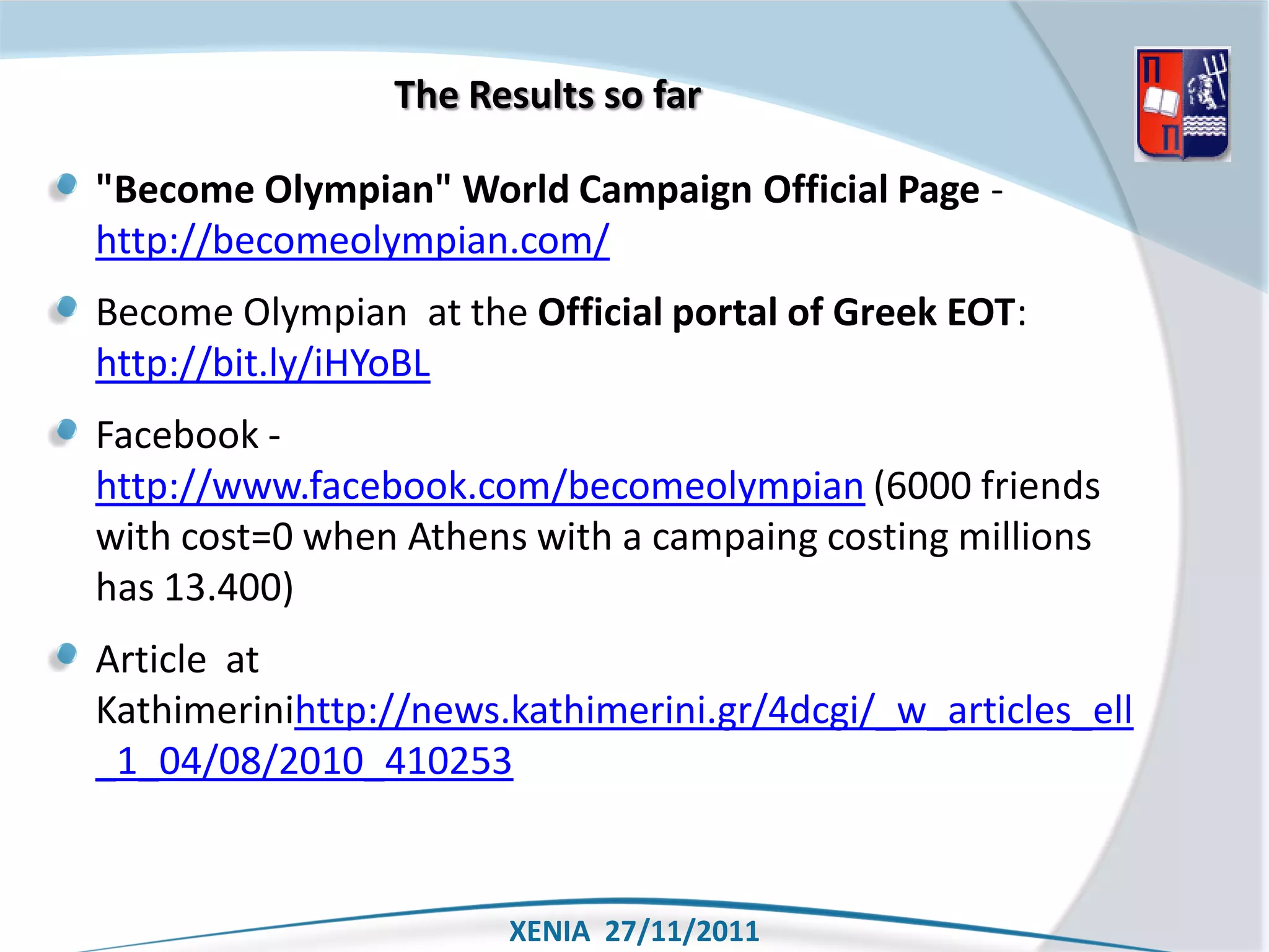 The Results so far

"Become Olympian" World Campaign Official Page -
http://becomeolympian.com/
Become Olympian at the Official portal of Greek EOT:
http://bit.ly/iHYoBL
Facebook -
http://www.facebook.com/becomeolympian (6000 friends
with cost=0 when Athens with a campaing costing millions
has 13.400)
Article at
Kathimerinihttp://news.kathimerini.gr/4dcgi/_w_articles_ell
_1_04/08/2010_410253


                       XENIA 27/11/2011
 