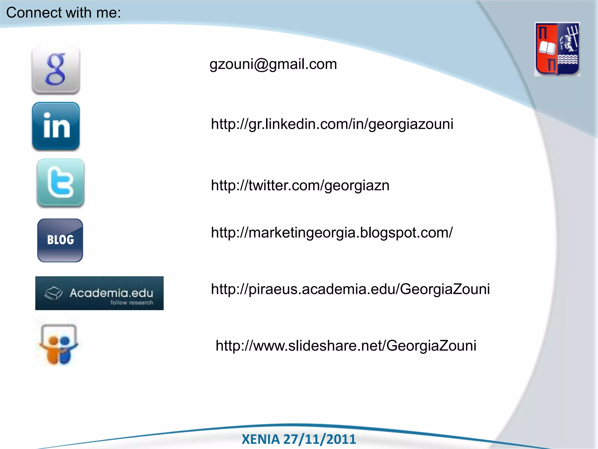 Connect with me:


                   gzouni@gmail.com



                   http://gr.linkedin.com/in/georgiazouni



                   http://twitter.com/georgiazn


                   http://marketingeorgia.blogspot.com/


                   http://piraeus.academia.edu/GeorgiaZouni


                   http://www.slideshare.net/GeorgiaZouni




                       XENIA 27/11/2011
 