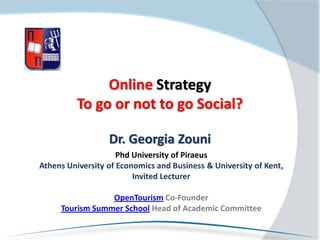 Online Strategy
          To go or not to go Social?

                  Dr. Georgia Zouni
                     Phd University of Piraeus
Athens University of Economics and Business & University of Kent,
                         Invited Lecturer

                 OpenTourism Co-Founder
     Tourism Summer School Head of Academic Committee
 