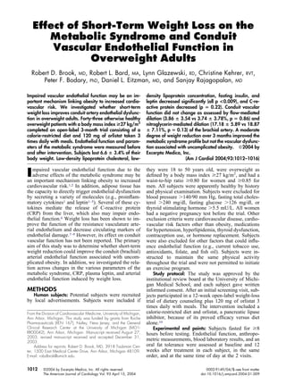Effect of Short-Term Weight Loss on the
Metabolic Syndrome and Conduit
Vascular Endothelial Function in
Overweight Adults
Robert D. Brook, MD, Robert L. Bard, MA, Lynn Glazewski, RD, Christine Kehrer, RVT,
Peter F. Bodary, PhD, Daniel L. Eitzman, MD, and Sanjay Rajagopalan, MD
Impaired vascular endothelial function may be an im-
portant mechanism linking obesity to increased cardio-
vascular risk. We investigated whether short-term
weight loss improves conduit artery endothelial dysfunc-
tion in overweight adults. Forty-three otherwise healthy
overweight patients with a body mass index >27 kg/m2
completed an open-label 3-month trial consisting of a
calorie-restricted diet and 120 mg of orlistat taken 3
times daily with meals. Endothelial function and param-
eters of the metabolic syndrome were measured before
and after intervention. Subjects lost 6.6 ؎ 3.4% of their
body weight. Low-density lipoprotein cholesterol, low-
density lipoprotein concentration, fasting insulin, and
leptin decreased signiﬁcantly (all p <0.009), and C-re-
active protein decreased (p ‫؍‬ 0.22). Conduit vascular
function did not change as assessed by ﬂow-mediated
dilation (3.86 ؎ 3.54 vs 3.74 ؎ 3.78%, p ‫؍‬ 0.86) and
nitroglycerin-mediated dilation (17.18 ؎ 5.89 vs 18.87
؎ 7.11%, p ‫؍‬ 0.13) of the brachial artery. A moderate
degree of weight reduction over 3 months improved the
metabolic syndrome proﬁle but not the vascular dysfunc-
tion associated with uncomplicated obesity. ᮊ2004 by
Excerpta Medica, Inc.
(Am J Cardiol 2004;93:1012–1016)
Impaired vascular endothelial function due to the
adverse effects of the metabolic syndrome may be
an important mechanism linking obesity to increased
cardiovascular risk.1,2 In addition, adipose tissue has
the capacity to directly trigger endothelial dysfunction
by secreting a variety of molecules (e.g., proinﬂam-
matory cytokines1 and leptin1–5). Several of these cy-
tokines mediate the release of C-reactive protein
(CRP) from the liver, which also may impair endo-
thelial function.6 Weight loss has been shown to im-
prove the function of the resistance vasculature arte-
rial endothelium and decrease circulating markers of
endothelial damage.7–9 However, its effect on conduit
vascular function has not been reported. The primary
aim of this study was to determine whether short-term
weight reduction could improve the conduit (brachial)
arterial endothelial function associated with uncom-
plicated obesity. In addition, we investigated the rela-
tion across changes in the various parameters of the
metabolic syndrome, CRP, plasma leptin, and arterial
endothelial function induced by weight loss.
METHODS
Human subjects: Potential subjects were recruited
by local advertisements. Subjects were included if
they were 18 to 50 years old, were overweight as
deﬁned by a body mass index Ն27 kg/m2
, and had a
waist-to-hip ratio Ն0.80 for women and Ն0.85 for
men. All subjects were apparently healthy by history
and physical examination. Subjects were excluded for
blood pressure Ͼ140/90 mm Hg, fasting total choles-
terol Ͼ240 mg/dl, fasting glucose Ͼ126 mg/dl, or
thyroid stimulating hormone Ͼ5.5 mU/L. All women
had a negative pregnancy test before the trial. Other
exclusion criteria were cardiovascular disease, cardio-
vascular risk factors other than obesity, medications
for hypertension, hyperlipidemia, thyroid dysfunction,
contraception use, or hormone replacement. Subjects
were also excluded for other factors that could inﬂu-
ence endothelial function (e.g., current tobacco use,
antioxidants, folate, and ﬁsh oil). Subjects were in-
structed to maintain the same physical activity
throughout the trial and were not permitted to initiate
an exercise program.
Study protocol: The study was approved by the
institutional review board at the University of Michi-
gan Medical School, and each subject gave written
informed consent. After an initial screening visit, sub-
jects participated in a 12-week open-label weight-loss
trial of dietary counseling plus 120 mg of orlistat 3
times daily with meals. The intervention included a
calorie-restricted diet and orlistat, a pancreatic lipase
inhibitor, because of its proved efﬁcacy versus diet
alone.10
Experimental end points: Subjects fasted for Ն8
hours before testing. Endothelial function, anthropo-
metric measurements, blood laboratory results, and an
oral fat tolerance were assessed at baseline and 12
weeks after treatment in each subject, in the same
order, and at the same time of day at the 2 visits.
From the Division of Cardiovascular Medicine, University of Michigan,
Ann Arbor, Michigan. This study was funded by grants from Roche
Pharmaceuticals (XEN 167), Nutley, New Jersey, and the General
Clinical Research Center at the University of Michigan (MO1-
RR00042), Ann Arbor, Michigan. Manuscript received August 27,
2003; revised manuscript received and accepted December 31,
2003.
Address for reprints: Robert D. Brook, MD, 3918 Taubman Cen-
ter, 1500 East Medical Center Drive, Ann Arbor, Michigan 48109.
E-mail: robdbrok@umich.edu.
1012 ©2004 by Excerpta Medica, Inc. All rights reserved. 0002-9149/04/$–see front matter
The American Journal of Cardiology Vol. 93 April 15, 2004 doi:10.1016/j.amjcard.2004.01.009
 